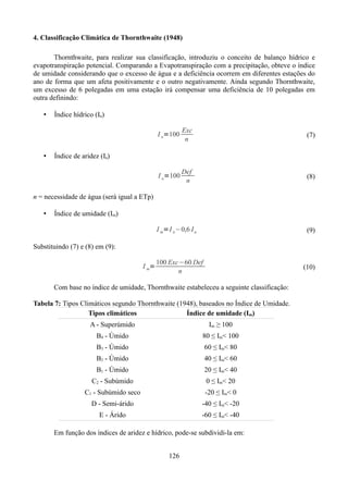 4. Classificação Climática de Thornthwaite (1948)
Thornthwaite, para realizar sua classificação, introduziu o conceito de balanço hídrico e
evapotranspiração potencial. Comparando a Evapotranspiração com a precipitação, obteve o índice
de umidade considerando que o excesso de água e a deficiência ocorrem em diferentes estações do
ano de forma que um afeta positivamente e o outro negativamente. Ainda segundo Thornthwaite,
um excesso de 6 polegadas em uma estação irá compensar uma deficiência de 10 polegadas em
outra definindo:
•

Índice hídrico (In)
I n=100

(7)

I a=100

•

Exc
n

Def
n

(8)

Índice de aridez (Ia)

n = necessidade de água (será igual a ETp)
•

Índice de umidade (Im)
I m=I n−0,6 I a

(9)

Substituindo (7) e (8) em (9):
I m=

100 Exc−60 Def
n

(10)

Com base no índice de umidade, Thornthwaite estabeleceu a seguinte classificação:
Tabela 7: Tipos Climáticos segundo Thornthwaite (1948), baseados no Índice de Umidade.
Tipos climáticos
Índice de umidade (Im)
A - Superúmido

Im ≥ 100

B4 - Úmido

80 ≤ Im< 100

B3 - Úmido

60 ≤ Im< 80

B2 - Úmido

40 ≤ Im< 60

B1 - Úmido

20 ≤ Im< 40

C2 - Subúmido

0 ≤ Im< 20

C1 - Subúmido seco

-20 ≤ Im< 0

D - Semi-árido

-40 ≤ Im< -20

E - Árido

-60 ≤ Im< -40

Em função dos índices de aridez e hídrico, pode-se subdividi-la em:
126

 