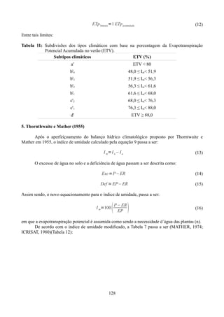ETp 3meses =1 ETp acumulada

(12)

Entre tais limites:
Tabela 11: Subdivisões dos tipos climáticos com base na porcentagem da Evapotranspiração
Potencial Acumulada no verão (ETV).
Subtipos climáticos
ETV (%)
a'

ETV < 80

b'4

48,0 ≤ Im< 51,9

b'3

51,9 ≤ Im< 56,3

b'2

56,3 ≤ Im< 61,6

b'1

61,6 ≤ Im< 68,0

c'2

68,0 ≤ Im< 76,3

c'1

76,3 ≤ Im< 88,0

d'

ETV ≥ 88,0

5. Thornthwaite e Mather (1955)
Após o aperfeiçoamento do balanço hídrico climatológico proposto por Thorntwaite e
Mather em 1955, o índice de umidade calculado pela equação 9 passa a ser:
I m=I n− I a

(13)

O excesso de água no solo e a deficiência de água passam a ser descrita como:
Exc=P−ER

(14)

Def = EP− ER

(15)

Assim sendo, o novo equacionamento para o índice de umidade, passa a ser:
I m=100



P− ER
EP



(16)

em que a evapotranspiração potencial é assumida como sendo a necessidade d´água das plantas (n).
De acordo com o índice de umidade modificado, a Tabela 7 passa a ser (MATHER, 1974;
ICRISAT, 1980)(Tabela 12):

128

 