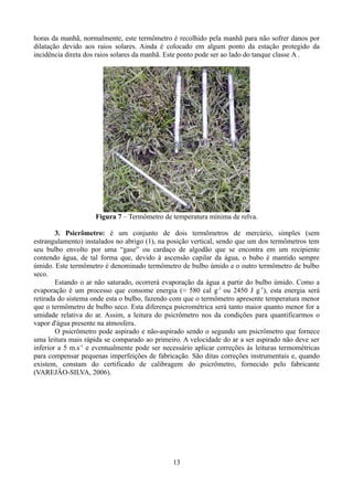 horas da manhã, normalmente, este termômetro é recolhido pela manhã para não sofrer danos por
dilatação devido aos raios solares. Ainda é colocado em algum ponto da estação protegido da
incidência direta dos raios solares da manhã. Este ponto pode ser ao lado do tanque classe A .

Figura 7 – Termômetro de temperatura mínima de relva.
3. Psicrômetro: é um conjunto de dois termômetros de mercúrio, simples (sem
estrangulamento) instalados no abrigo (1), na posição vertical, sendo que um dos termômetros tem
seu bulbo envolto por uma “gase” ou cardaço de algodão que se encontra em um recipiente
contendo água, de tal forma que, devido à ascensão capilar da água, o bubo é mantido sempre
úmido. Este termômetro é denominado termômetro de bulbo úmido e o outro termômetro de bulbo
seco.
Estando o ar não saturado, ocorrerá evaporação da água a partir do bulbo úmido. Como a
evaporação é um processo que consome energia (≈ 580 cal g-1 ou 2450 J g-1), esta energia será
retirada do sistema onde esta o bulbo, fazendo com que o termômetro apresente temperatura menor
que o termômetro de bulbo seco. Esta diferença psicrométrica será tanto maior quanto menor for a
umidade relativa do ar. Assim, a leitura do psicrômetro nos da condições para quantificarmos o
vapor d'água presente na atmosfera.
O psicrômetro pode aspirado e não-aspirado sendo o segundo um psicrômetro que fornece
uma leitura mais rápida se comparado ao primeiro. A velocidade do ar a ser aspirado não deve ser
inferior a 5 m.s-1 e eventualmente pode ser necessário aplicar correções às leituras termométricas
para compensar pequenas imperfeições de fabricação. São ditas correções instrumentais e, quando
existem, constam do certificado de calibragem do psicrômetro, fornecido pelo fabricante
(VAREJÂO-SILVA, 2006).

13

 