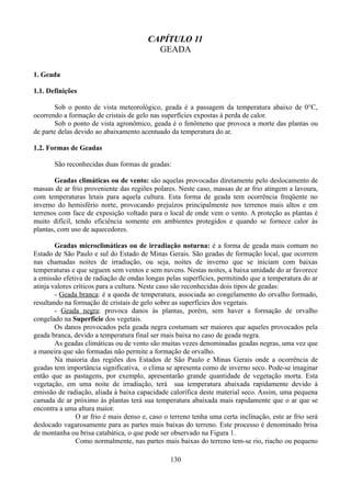 CAPÍTULO 11
GEADA
1. Geada
1.1. Definições
Sob o ponto de vista meteorológico, geada é a passagem da temperatura abaixo de 0°C,
ocorrendo a formação de cristais de gelo nas superfícies expostas à perda de calor.
Sob o ponto de vista agronômico, geada é o fenômeno que provoca a morte das plantas ou
de parte delas devido ao abaixamento acentuado da temperatura do ar.
1.2. Formas de Geadas
São reconhecidas duas formas de geadas:
Geadas climáticas ou de vento: são aquelas provocadas diretamente pelo deslocamento de
massas de ar frio proveniente das regiões polares. Neste caso, massas de ar frio atingem a lavoura,
com temperaturas letais para aquela cultura. Esta forma de geada tem ocorrência freqüente no
inverno do hemisfério norte, provocando prejuízos principalmente nos terrenos mais altos e em
terrenos com face de exposição voltado para o local de onde vem o vento. A proteção as plantas é
muito difícil, tendo eficiência somente em ambientes protegidos e quando se fornece calor às
plantas, com uso de aquecedores.
Geadas microclimáticas ou de irradiação noturna: é a forma de geada mais comum no
Estado de São Paulo e sul do Estado de Minas Gerais. São geadas de formação local, que ocorrem
nas chamadas noites de irradiação, ou seja, noites de inverno que se iniciam com baixas
temperaturas e que seguem sem ventos e sem nuvens. Nestas noites, a baixa umidade do ar favorece
a emissão efetiva de radiação de ondas longas pelas superfícies, permitindo que a temperatura do ar
atinja valores críticos para a cultura. Neste caso são reconhecidas dois tipos de geadas:
- Geada branca: é a queda de temperatura, associada ao congelamento do orvalho formado,
resultando na formação de cristais de gelo sobre as superfícies dos vegetais.
- Geada negra: provoca danos às plantas, porém, sem haver a formação de orvalho
congelado na Superfície dos vegetais.
Os danos provocados pela geada negra costumam ser maiores que aqueles provocados pela
geada branca, devido a temperatura final ser mais baixa no caso de geada negra.
As geadas climáticas ou de vento são muitas vezes denominadas geadas negras, uma vez que
a maneira que são formadas não permite a formação de orvalho.
Na maioria das regiões dos Estados de São Paulo e Minas Gerais onde a ocorrência de
geadas tem importância significativa, o clima se apresenta como de inverno seco. Pode-se imaginar
então que as pastagens, por exemplo, apresentarão grande quantidade de vegetação morta. Esta
vegetação, em uma noite de irradiação, terá sua temperatura abaixada rapidamente devido à
emissão de radiação, aliada à baixa capacidade calorífica deste material seco. Assim, uma pequena
camada de ar próximo às plantas terá sua temperatura abaixada mais rapidamente que o ar que se
encontra a uma altura maior.
O ar frio é mais denso e, caso o terreno tenha uma certa inclinação, este ar frio será
deslocado vagarosamente para as partes mais baixas do terreno. Este processo é denominado brisa
de montanha ou brisa catabática, o que pode ser observado na Figura 1.
Como normalmente, nas partes mais baixas do terreno tem-se rio, riacho ou pequeno
130

 