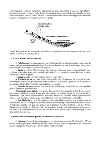 curso d’água, é comum ao agricultor o pensamento de que a água “atrai a geada”, o que sabemos
ser o inverso, uma vez que o vapor d’água é o principal absorvente seletivo de radiação, ou seja,
atua diminuindo a emissão efetiva terrestre. Este conhecimento é imprescindível para que possamos
planejar a instalação de lavouras susceptíveis à geada.

Figura 1: Representação esquemática da seqüência de acúmulo de ar frio nas partes mais baixas de
terreno (Escobedo & Galvani, 1997).
1.3. Causas do resfriamento noturno
a) Nebulosidade: as nuvens promovem o “efeito estufa” na atmosfera, devolvendo parte da
energia radiante (calor) enviada pela superfície, o que diminuirá a taxa de redução da temperatura
do ar. Portanto, noite nublada “não é noite de geada”.
b) Vento: a noite as folhas resfriam mais que o ar. Ocorrendo vento, o ar cederá calor para
as folhas, mantendo a temperatura mais elevada evitando a ocorrência de geadas. Portanto, noite de
ventos “não é noite de geadas”.
c) Época: estação com temperaturas menores (mais frias).
d) Umidade do ar: o vapor d'água desempenha papel importante na retenção de calor
emitido pelas superfícies, portanto uma baixa umidade do ar favorece a perda de calor. Lembre-se
que cafezais à beira de represas são menos afetados por geadas.
e) Duração da noite: as noites de inverno são mais longas, portanto há um maior período
para as superfícies perderem calor.
f) Exposição a céu aberto: por ocasião da ocorrência de uma geada, é fácil de se observar
que plantas próximas a uma árvore alta não sofrem ou sofrem menos os efeitos da baixa
temperatura. Este fato se dá pela emissão e reflexão de radiação de ondas longas por esta árvore
alta, que tem um efeito protetor para a vegetação mais baixa que se encontra ao seu redor.
g) Densidade do ar: o ar frio apresenta maior densidade, tendendo a se deslocar para os
terrenos mais baixos. As copas das árvores também perdem energia rapidamente durante as noites
de radiação, fazendo com que uma camada de ar próximo às folhas também se resfrie. Porém,
dificilmente se verifica o efeito de geadas nas copas das árvores, que estão expostas a céu aberto,
em função da movimentação do ar frio para as partes mais baixas, sendo substituído por ar com
temperatura mais elevada.
1.4. Fatores macroclimáticos que afetam na formação de geadas
a) Latitude: Em geral, as geadas ocorrem em latitudes superiores a 20o. Entre 20o e 32o, as
geadas ocorrem preferencialmente no inverno, sendo que em latitudes superiores a 32o, aparecem
geadas precoces ou de outono e as geadas tardias ou de primavera.
131

 