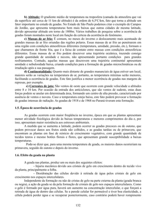 b) Altitude: O gradiente médio de temperatura na troposfera (camada da atmosfera que vai
da superfície até cerca de 11 km de altitude) é da ordem de 6,5oC/km, fato que torna a altitude um
fator importante no estudo de geadas. No Estado de São Paulo podemos citar o exemplo de Campos
do Jordão, que apresenta temperaturas bem mais baixas que outras cidades de mesma latitude,
devido apresentar altitude em torno de 1800m. Vários trabalhos de pesquisa sobre a ocorrência de
geadas foram montados neste local em função da certeza da ocorrência do fenômeno.
c) Massas de ar frio: É comum, no meses do inverno o deslocamento mais acentuado de
grandes massas de ar frio oriundas das regiões polares. Essas massas de ar frio ao penetrarem em
uma região com condições atmosféricas diferentes (temperatura, umidade, pressão, etc.), formam o
que chamamos de frente fria, que é a faixa de contato entre massas com condições atmosféricas
diferentes. Essas massas de ar frio podem descrever uma trajetória oceânica, trazendo consigo
grande quantidade de umidade e nuvens, não apresentando portanto condições para grandes
resfriamentos. Contudo, aquelas massas que descrevem uma trajetória continental apresentam
umidade e nebulosidade baixa, criando condições para a formação de geadas microclimáticas ou de
irradiação após a sua passagem.
d) Continentalidade: Quanto mais distante de grandes mananciais de água estiver um local,
maiores serão as variações na temperatura do ar, portanto, as temperatura mínimas serão menores,
facilitando a ocorrência de geadas. Este fato justifica a menor ocorrência de geadas nas margens de
represas, por exemplo.
e) Correntes de jato: São ventos de oeste que ocorrem com grande velocidade a altitudes
entre 8 e 10 km. Por ocasião da entrada dos anticiclones, que são ventos de sudeste, estas duas
forças podem se anular em determinada área, formando um centro de alta pressão, caracterizado por
ausência de ventos e nuvens. Caso a temperatura esteja baixa, este fato poderá provocar a formação
de geadas intensas de radiação. As geadas de 1918 e de 1968 no Paraná tiveram esta formação.
1.5. Época de ocorrência de geadas
As geadas ocorrem com maior freqüência no inverno, época em que as plantas apresentam
menor atividade fisiológica devido às baixas temperaturas e menores comprimentos do dia e, por
isso, apresentam maior resistência aos estresses ambientais.
A medida que se aumenta a latitude, podem ocorrer as geadas precoces ou de outono, que
podem provocar danos aos frutos ainda não colhidos, e as geadas tardias ou de primavera, que
encontram as plantas em fase de reinício de crescimento vegetativo, com grande quantidade de
tecidos tenros e mesmo botões florais e flores, que apresentam grande susceptibilidade a baixas
temperaturas.
Pode-se dizer que, para uma mesma temperatura de geada, os maiores danos ocorreriam na
primavera, seguido do outono e depois do inverno.
1.6. Efeito da geada na planta
A geada nas plantas, produz um ou mais dos seguintes efeitos:
- Injuria mecânica devido aos cristais de gelo em crescimento dentro do tecido vivo
da planta, principalmente a folha.
- Desidratação das células devido á retirada de água pelos cristais de gelo em
crescimento nos espaços intercelulares.
Independente da formação ou não de cristas de gelo na parte externa da planta (geada branca
ou negra), a ação da geada se da pela formação de cristais de gelo nos espaços intercelulares. Como
o gelo é formado por água pura, haverá um aumento na concentração intercelular, o que forçará a
retirada de água de dentro das células. Se a parede celular for permeável e tiver boa elasticidade, a
célula poderá perder água e se recuperar posteriormente, caso contrário poderá haver rompimento
132

 