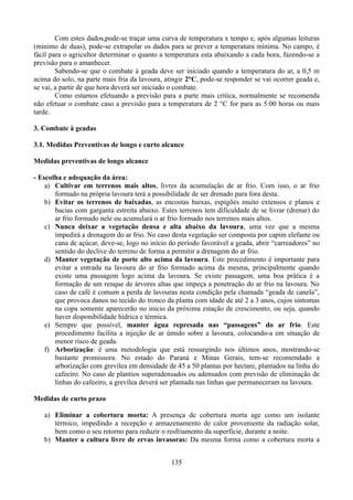 Com estes dados,pode-se traçar uma curva de temperatura x tempo e, após algumas leituras
(minimo de duas), pode-se extrapolar os dados para se prever a temperatura mínima. No campo, é
fácil para o agricultor determinar o quanto a temperatura esta abaixando a cada hora, fazendo-se a
previsão para o amanhecer.
Sabendo-se que o combate à geada deve ser iniciado quando a temperatura do ar, a 0,5 m
acima do solo, na parte mais fria da lavoura, atingir 2°C, pode-se responder se vai ocorrer geada e,
se vai, a partir de que hora deverá ser iniciado o combate.
Como estamos efetuando a previsão para a parte mais crítica, normalmente se recomenda
não efetuar o combate caso a previsão para a temperatura de 2 °C for para as 5:00 horas ou mais
tarde.
3. Combate à geadas
3.1. Medidas Preventivas de longo e curto alcance
Medidas preventivas de longo alcance
- Escolha e adequação da área:
a) Cultivar em terrenos mais altos, livres da acumulação de ar frio. Com isso, o ar frio
formado na própria lavoura terá a possibilidade de ser drenado para fora desta.
b) Evitar os terrenos de baixadas, as encostas baixas, espigões muito extensos e planos e
bacias com garganta estreita abaixo. Estes terrenos tem dificuldade de se livrar (drenar) do
ar frio formado nele ou acumulará o ar frio formado nos terrenos mais altos.
c) Nunca deixar a vegetação densa e alta abaixo da lavoura, uma vez que a mesma
impedirá a drenagem do ar frio. No caso desta vegetação ser composta por capim elefante ou
cana de açúcar, deve-se, logo no início do período favorável a geada, abrir “carreadores” no
sentido do declive do terreno de forma a permitir a drenagem do ar frio.
d) Manter vegetação de porte alto acima da lavoura. Este procedimento é importante para
evitar a entrada na lavoura do ar frio formado acima da mesma, principalmente quando
existe uma passagem logo acima da lavoura. Se existe passagem, uma boa prática é a
formação de um renque de árvores altas que impeça a penetração do ar frio na lavoura. No
caso de café é comum a perda de lavouras nesta condição pela chamada “geada de canela”,
que provoca danos no tecido do tronco da planta com idade de até 2 a 3 anos, cujos sintomas
na copa somente aparecerão no inicio da próxima estação de crescimento, ou seja, quando
haver disponibilidade hídrica e térmica.
e) Sempre que possível, manter água represada nas “passagens” do ar frio. Este
procedimento facilita a injeção de ar úmido sobre a lavoura, colocando-a em situação de
menor risco de geada.
f) Arborização: é uma metodologia que está ressurgindo nos últimos anos, mostrando-se
bastante promissora. No estado do Paraná e Minas Gerais, tem-se recomendado a
arborização com grevílea em densidade de 45 a 50 plantas por hectare, plantados na linha do
cafeeiro. No caso de plantios superadensados ou adensados com previsão de eliminação de
linhas do cafeeiro, a grevílea deverá ser plantada nas linhas que permaneceram na lavoura.
Medidas de curto prazo
a) Eliminar a cobertura morta: A presença de cobertura morta age como um isolante
térmico, impedindo a recepção e armazenamento de calor proveniente da radiação solar,
bem como o seu retorno para reduzir o resfriamento da superfície, durante a noite.
b) Manter a cultura livre de ervas invasoras: Da mesma forma como a cobertura morta a
135

 