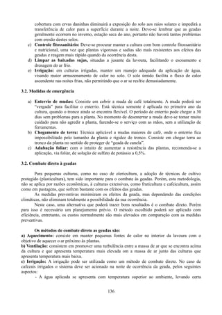 cobertura com ervas daninhas diminuirá a exposição do solo aos raios solares e impedirá a
transferência de calor para a superfície durante a noite. Deve-se lembrar que as geadas
geralmente ocorrem no inverno, estação seca do ano, portanto não haverá tantos problemas
com erosão destes solos.
c) Controle fitossanitário: Deve-se procurar manter a cultura com bom controle fitossanitário
e nutricional, uma vez que plantas vigorosas e sadias são mais resistentes aos efeitos das
geadas e reagem mais rápido quando da ocorrência desta.
d) Limpar as baixadas sujas, situadas a jusante da lavoura, facilitando o escoamento e
drenagem do ar frio.
e) Irrigação: em culturas irrigadas, manter um manejo adequado da aplicação de água,
visando maior armazenamento de calor no solo. O solo úmido facilita o fluxo de calor
ascendente nas noites frias, não permitindo que o ar se resfrie demasiadamente.
3.2. Medidas de emergência
a) Enterrio de mudas: Consiste em cobrir a muda de café totalmente. A muda poderá ser
“vergada” para facilitar o enterrio. Está técnica somente é aplicada no primeiro ano da
cultura, quando o tronco ainda se encontra flexível. O período de enterrio pode chegar a 30
dias sem problemas para a planta. No momento de desenterrar a muda deve-se tomar muito
cuidado para não agredir a planta, fazendo-se o serviço com as mãos, sem a utilização de
ferramentas.
b) Chegamento de terra: Técnica aplicável a mudas maiores de café, onde o enterrio fica
impossibilitado pelo tamanho da planta e rigidez do tronco. Consiste em chegar terra ao
tronco da planta no sentido de proteger de “geada de canela”.
c) Adubação foliar: com o intuito de aumentar a resistência das plantas, recomenda-se a
aplicação, via foliar, de solução de sulfato de potássio a 0,5%.
3.2. Combate direto à geadas
Para pequenas culturas, como no caso de olericultura, a adoção de técnicas de cultivo
protegido (plasticultura), tem sido importante para o combate às geadas. Porém, esta metodologia,
não se aplica por razões econômicas, à culturas extensivas, como fruticultura e cafeicultura, assim
como em pastagens, que sofrem bastante com os efeitos das geadas.
As medidas preventivas minimizam os efeitos da geada, mas dependendo das condições
climáticas, não eliminam totalmente a possibilidade da sua ocorrência.
Neste caso, uma alternativa que poderá trazer bons resultados é o combate direto. Porém
para isso é necessário um planejamento prévio. O método escolhido poderá ser aplicado com
eficiência, entretanto, os custos normalmente são mais elevados em comparação com as medidas
preventivas.
Os métodos de combate direto as geadas são:
a) Aquecimento: consiste em manter pequenas fontes de calor no interior da lavoura com o
objetivo de aquecer o ar próximo às plantas.
b) Ventilação: consistem em promover uma turbulência entre a massa de ar que se encontra acima
da cultura e que apresenta temperatura mais elevada om a massa de ar junto das culturas que
apresenta temperatura mais baixa.
c) Irrigação: A irrigação pode ser utilizada como um método de combate direto. No caso de
cafezais irrigados o sistema deve ser acionado na noite de ocorrência da geada, pelos seguintes
aspectos:
- A água aplicada se apresenta com temperatura superior ao ambiente, levando certa
136

 