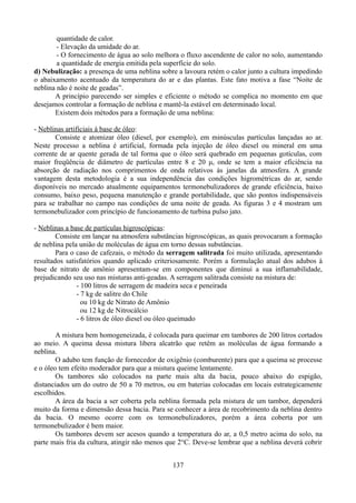 quantidade de calor.
- Elevação da umidade do ar.
- O fornecimento de água ao solo melhora o fluxo ascendente de calor no solo, aumentando
a quantidade de energia emitida pela superfície do solo.
d) Nebulização: a presença de uma neblina sobre a lavoura retém o calor junto a cultura impedindo
o abaixamento acentuado da temperatura do ar e das plantas. Este fato motiva a fase “Noite de
neblina não é noite de geadas”.
A princípio parecendo ser simples e eficiente o método se complica no momento em que
desejamos controlar a formação de neblina e mantê-la estável em determinado local.
Existem dois métodos para a formação de uma neblina:
- Neblinas artificiais à base de óleo:
Consiste e atomizar óleo (diesel, por exemplo), em minúsculas partículas lançadas ao ar.
Neste processo a neblina é artificial, formada pela injeção de óleo diesel ou mineral em uma
corrente de ar quente gerada de tal forma que o óleo será quebrado em pequenas gotículas, com
maior freqüência de diâmetro de partículas entre 8 e 20 μ, onde se tem a maior eficiência na
absorção de radiação nos comprimentos de onda relativos às janelas da atmosfera. A grande
vantagem desta metodologia é a sua independência das condições higrométricas do ar, sendo
disponíveis no mercado atualmente equipamentos termonebulizadores de grande eficiência, baixo
consumo, baixo peso, pequena manutenção e grande portabilidade, que são pontos indispensáveis
para se trabalhar no campo nas condições de uma noite de geada. As figuras 3 e 4 mostram um
termonebulizador com princípio de funcionamento de turbina pulso jato.
- Neblinas a base de partículas higroscópicas:
Consiste em lançar na atmosfera substâncias higroscópicas, as quais provocaram a formação
de neblina pela união de moléculas de água em torno dessas substâncias.
Para o caso de cafezais, o método da serragem salitrada foi muito utilizada, apresentando
resultados satisfatórios quando aplicado criteriosamente. Porém a formulação atual dos adubos à
base de nitrato de amônio apresentam-se em componentes que diminui a sua inflamabilidade,
prejudicando seu uso nas misturas anti-geadas. A serragem salitrada consiste na mistura de:
- 100 litros de serragem de madeira seca e peneirada
- 7 kg de salitre do Chile
ou 10 kg de Nitrato de Amônio
ou 12 kg de Nitrocálcio
- 6 litros de óleo diesel ou óleo queimado
A mistura bem homogeneizada, é colocada para queimar em tambores de 200 litros cortados
ao meio. A queima dessa mistura libera alcatrão que retêm as moléculas de água formando a
neblina.
O adubo tem função de fornecedor de oxigênio (comburente) para que a queima se processe
e o óleo tem efeito moderador para que a mistura queime lentamente.
Os tambores são colocados na parte mais alta da bacia, pouco abaixo do espigão,
distanciados um do outro de 50 a 70 metros, ou em baterias colocadas em locais estrategicamente
escolhidos.
A área da bacia a ser coberta pela neblina formada pela mistura de um tambor, dependerá
muito da forma e dimensão dessa bacia. Para se conhecer a área de recobrimento da neblina dentro
da bacia. O mesmo ocorre com os termonebulizadores, porém a área coberta por um
termonebulizador é bem maior.
Os tambores devem ser acesos quando a temperatura do ar, a 0,5 metro acima do solo, na
parte mais fria da cultura, atingir não menos que 2°C. Deve-se lembrar que a neblina deverá cobrir
137

 