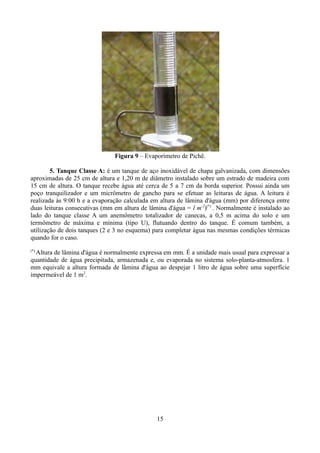 Figura 9 – Evaporímetro de Pichê.
5. Tanque Classe A: é um tanque de aço inoxidável de chapa galvanizada, com dimensões
aproximadas de 25 cm de altura e 1,20 m de diâmetro instalado sobre um estrado de madeira com
15 cm de altura. O tanque recebe água até cerca de 5 a 7 cm da borda superior. Possui ainda um
poço tranquilizador e um micrômetro de gancho para se efetuar as leituras de água. A leitura é
realizada às 9:00 h e a evaporação calculada em altura de lâmina d'água (mm) por diferença entre
duas leituras consecutivas (mm em altura de lâmina d'água = l m-2)(*) . Normalmente é instalado ao
lado do tanque classe A um anemômetro totalizador de canecas, a 0,5 m acima do solo e um
termômetro de máxima e mínima (tipo U), flutuando dentro do tanque. É comum também, a
utilização de dois tanques (2 e 3 no esquema) para completar água nas mesmas condições térmicas
quando for o caso.
(*)

Altura de lâmina d'água é normalmente expressa em mm. É a unidade mais usual para expressar a
quantidade de água precipitada, armazenada e, ou evaporada no sistema solo-planta-atmosfera. 1
mm equivale a altura formada de lâmina d'água ao despejar 1 litro de água sobre uma superfície
impermeável de 1 m2.

15

 