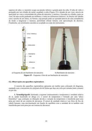 superior do tubo e o mercúrio ocupa sua porção inferior e grande parte da cuba. O tubo de vidro é
protegido por um cilindro de metal, acoplado à cuba (Figura 15) e dotado de um visor, através do
qual pode ser vista a extremidade da coluna de mercúrio, o menisco. Gravadas no cilindro, junto ao
visor, há uma escala graduada em milibares e outra em milímetros (inteiros). As frações são obtidas
com o auxílio de um nônio, ou Vernier, cuja posição pode ser ajustada (através de uma cremalheira)
de modo a tangenciar o menisco, permitindo efetuar leituras com aproximação de décimos.
Finalmente, um termômetro encontra-se acoplado ao corpo do instrumento.

a) Esquema de um barômetro de mercúrio
b) Barômetro de mercúrio
Figura 15 – Esquema e foto de um barômetro de mercúrio.
5.2. Observações em aparelhos registradores
A maioria dos aparelhos registradores apresenta um tambor para colocação do diagrama,
equipado com o mecanismo de relojoaria de tal forma que faça um ciclo por semana (mais comum)
ou por dia.
1. Termohigrógrafo: destinado a registrar continuamente a temperatura e umidade relativa
do ar, sendo localizado no abrigo (1). o sensor de temperatura é formado por uma “placa
bimetálica” cuja contração ou dilatação devida a variação da temperatura é transferida para uma
pena por meio de um sistema de alavancas. O sensor de umidade relativa é um feixe de fios de
cabelo humano, cuja movimentação em função de equilíbrio com a umidade do ar também será
transferida para uma pena por um sistema de alavancas.

19

 