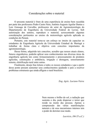 Considerações sobre o material
O presente material é fruto de uma experiência de ensino bem sucedida
por parte dos professores Pedro Castro Neto, Antônio Augusto Aguilar Dantas e
Luiz Gonsaga de Carvalho, professores do setor de Agrometeorologia do
Departamento de Engenharia da Universidade Federal de Lavras. Sob
autorização dos autores, reproduzo o material, acrescentando algumas
considerações pertinentes ao ensino da meteorologia agrícola aplicada as
condições do Paraná.
Portanto, este material torna-se um esforço no intuito de capacitar os
estudantes de Engenharia Agrícola da Universidade Estadual de Maringá a
trabalhar de forma clara e objetiva com conceitos importantes da
agrometeorologia.
Dessa forma, adquirido tais conceitos, acredito que nossos atuais alunos,
futuros engenheiros, poderão aplicar seus conhecimentos nas diversas áreas da
engenharia agrícola tais como Armazenamento e processamento de produtos
agrícolas, construções e ambiência, irrigação e drenagem, sensoriamento
remoto, eletrificação rural entre outras.
Finalmente, desejo boa leitura a todos os nossos estudantes e que a partir
desse ponto possam aumentar seus conhecimentos ajudando o país a resolver
problemas estruturais que ainda afligem o rural brasileiro.

Eng. Agríc. Luciano Vieira

Nem mesmo o brilho do sol, a radiação que
sustenta o dia, pode dispersar o terror que
reside na mente das pessoas. Apenas a
compreensão das várias manifestações
naturais e de seus mecanismos internos tem
o poder de derrotar esse medo.
Lucrécio, (96-55 a.C.)
2

 