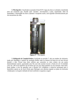 2. Pluviógrafo: é localizado na posição (5) da ECP. A água da chuva é coletada e transferida
para um recipiente que, ficando mais “pesado”, movimentara a pena, registrando, além da
quantidade, a intensidade da chuva. Quando o recipiente enche, será esgotado automaticamente por
um mecanismo de sifão.

Figura 17 – Pluviógrafo.
3. Heliógrafo de Campbel-Stokes: localizado na posição 7, não usa tambor de relojoaria,
tendo por finalidade o registro de insolação (brilho solar ou numero de horas de sol sem nuvens
durante o dia). Possui uma lente esférica que concentra os raios solares em um ponto
diametralmente oposto, queimando uma fita caso não existam nuvens a frente do sol. É instalado
cerca de 1,80 m da superfície de tal forma que seu eixo fique paralelo ao eixo terrestre. Para tanto,
basta alinhar o eixo do aparelho com a direção N-S verdadeira e colocá-la inclinando para o
hemisfério oposto ao do local (Norte para Maringá) com abertura angular ao plano do horizonte
voltada para o sul igual a latitude do local conforme o esquema a seguir.

21

 