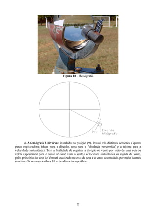 Figura 18 – Heliógrafo.

4. Anemógrafo Universal: instalado na posição (9), Possui três distintos sensores e quatro
penas registradoras (duas para a direção, uma para a "distância percorrida" e a última para a
velocidade instantânea). Tem a finalidade de registrar a direção do vento por meio de uma seta ou
veleta (apontando para o local de onde vem o vento) velocidade instantânea ou rajada de vento,
pelos princípio do tubo de Venturi localizado no eixo da seta e o vento acumulado, por meio das três
conchas. Os sensores estão a 10 m de altura da superfície.

22

 