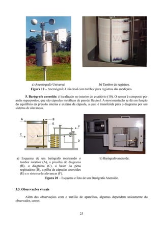 a) Anemógrafo Universal
b) Tambor de registros.
Figura 19 – Anemógrafo Universal com tambor para registros das medições.
5. Barógrafo aneroide: é localizado no interior do escritório (10). O sensor é composto por
anéis superpostos, que são cápsulas metálicas de parede flexível. A movimentação se dá em função
do equilíbrio da pressão interna e externa da cápsula, a qual é transferida para o diagrama por um
sistema de alavancas.

a) Esquema de um barógrafo mostrando o
b) Barógrafo aneroide.
tambor rotativo (A), a presilha do diagrama
(B), o diagrama (C), a haste da pena
registadora (D), a pilha de cápsulas aneroides
(E) e o sistema de alavancas (F).
Figura 20 – Esquema e foto de um Barógrafo Aneroide.
5.3. Observações visuais
Além das observações com o auxilio de aparelhos, algumas dependem unicamente do
observador, como:

23

 