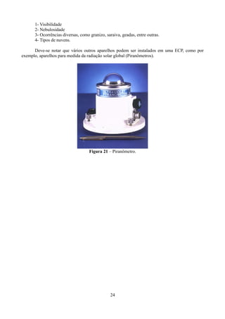 1- Visibilidade
2- Nebulosidade
3- Ocorrências diversas, como granizo, saraiva, geadas, entre outras.
4- Tipos de nuvens.
Deve-se notar que vários outros aparelhos podem ser instalados em uma ECP, como por
exemplo, aparelhos para medida da radiação solar global (Piranômetros).

Figura 21 – Piranômetro.

24

 