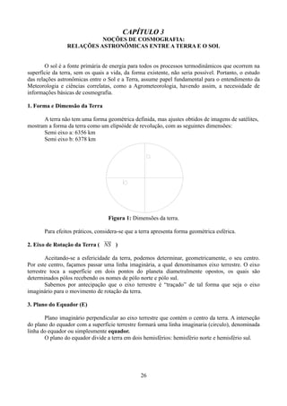 CAPÍTULO 3
NOÇÕES DE COSMOGRAFIA:
RELAÇÕES ASTRONÔMICAS ENTRE A TERRA E O SOL
O sol é a fonte primária de energia para todos os processos termodinâmicos que ocorrem na
superfície da terra, sem os quais a vida, da forma existente, não seria possível. Portanto, o estudo
das relações astronômicas entre o Sol e a Terra, assume papel fundamental para o entendimento da
Meteorologia e ciências correlatas, como a Agrometeorologia, havendo assim, a necessidade de
informações básicas de cosmografia.
1. Forma e Dimensão da Terra
A terra não tem uma forma geométrica definida, mas ajustes obtidos de imagens de satélites,
mostram a forma da terra como um elipsóide de revolução, com as seguintes dimensões:
Semi eixo a: 6356 km
Semi eixo b: 6378 km

Figura 1: Dimensões da terra.
Para efeitos práticos, considera-se que a terra apresenta forma geométrica esférica.
2. Eixo de Rotação da Terra ( NS )
Aceitando-se a esfericidade da terra, podemos determinar, geometricamente, o seu centro.
Por este centro, façamos passar uma linha imaginária, a qual denominamos eixo terrestre. O eixo
terrestre toca a superfície em dois pontos do planeta diametralmente opostos, os quais são
determinados pólos recebendo os nomes de pólo norte e pólo sul.
Sabemos por antecipação que o eixo terrestre é “traçado” de tal forma que seja o eixo
imaginário para o movimento de rotação da terra.
3. Plano do Equador (E)
Plano imaginário perpendicular ao eixo terrestre que contém o centro da terra. A interseção
do plano do equador com a superfície terrestre formará uma linha imaginaria (circulo), denominada
linha do equador ou simplesmente equador.
O plano do equador divide a terra em dois hemisférios: hemisfério norte e hemisfério sul.

26

 