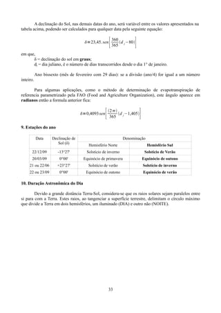 A declinação do Sol, nas demais datas do ano, será variável entre os valores apresentados na
tabela acima, podendo ser calculados para qualquer data pela seguinte equação:
=23,45. sen

[

360
d −80
365 j

]

em que,
δ = declinação do sol em graus;
dj = dia juliano, é o número de dias transcorridos desde o dia 1° de janeiro.
Ano bissexto (mês de fevereiro com 29 dias): se a divisão (ano/4) for igual a um número
inteiro.
Para algumas aplicações, como o método de determinação de evapotranspiração de
referencia parametrizado pela FAO (Food and Agriculture Organization), este ângulo aparece em
radianos então a formula anterior fica:
=0,4093 sen

[

]

2 
d j −1,405
365

9. Estações do ano
Data

Declinação de
Sol (δ)

Denominação
Hemisfério Norte

Hemisfério Sul

22/12/09

-13°27'

Solstício de inverno

Solstício de Verão

20/03/09

0°00'

Equinócio de primavera

Equinócio de outono

21 ou 22/06

+23°27'

Solstício de verão

Solstício de inverno

22 ou 23/09

0°00'

Equinócio de outono

Equinócio de verão

10. Duração Astronômica do Dia
Devido a grande distância Terra-Sol, considera-se que os raios solares sejam paralelos entre
si para com a Terra. Estes raios, ao tangenciar a superfície terrestre, delimitam o círculo máximo
que divide a Terra em dois hemisférios, um iluminado (DIA) e outro não (NOITE).

33

 
