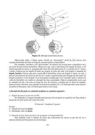Figura 12: Duração astronômica do dia.
Observando então, a figura acima, devido ao “movimento” anual do Sol, tem-se uma
variação da duração dos dias ao longo do ano para ambos os hemisférios.
Por exemplo, considere o sol “posicionado” no solstício de inverno para o hemisfério sul e
um local A neste mesmo hemisfério. Observa-se que, com o movimento de rotação da Terra, o sol
estaria nascendo no ponto A, passando pelo meio dia solar pelo ponto A' e se pondo em A''. Assim,
o ponto A descreveu um ângulo H tendo sua origem ao meio dia solar. Este ângulo é chamado de
ângulo horário. Nota-se que para o ponto B no hemisfério norte este ângulo é maior, ou seja, o
percurso do ponto B, do nascer ao por do sol, é maior, caracterizando uma duração de dia maior em
relação ao ponto A. Esta situação vai se invertendo a medida que o sol “caminha” para o solstício de
verão do hemisfério sul, tendo-se a duração dos dias aumentadas. Pode-se compreender assim, que
as variações do dia e da noite ao longo do ano, são maiores a medida que se afasta do equador,
tendo-se como extremos, uma situação invariável no equador (12 e 12 horas para dia e para noite) e
nos pólos (0 hora para o dia e 24 horas para noite e vice-versa).
A duração do dia pode ser estimada mediante as seguintes equações:
1 - Ângulo do nascer ou por do sol (H):
Por definição é o ângulo formado pelo percurso de um ponto na superfície da Terra desde o
nascer do sol neste ponto até o meio dia solar.
H =arccos −tan tan  graus
em que:
ø = latitude do local em graus;
δ = declinação solar em graus.
2 - Duração do dia, Horas possíveis de insolação ou Fotoperíodo (N):
Será definido como o número de horas que transcorrem do nascer ao por do sol, ou o
número máximo de horas possíveis de insolação.
34

 