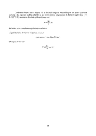 Conforme observa-se na Figura 12, a distância angular percorrida por um ponto qualquer
durante o dia equivale a 2H e sabendo-se que o movimento longitudinal da Terra (rotação) é de 15°/
h (360°/24h), a duração do dia é então estimada por:
2H
 h
15

N=
Ou ainda, com os valores angulares em radianos:
Ângulo horário do nascer ou pôr do sol (ωs)

ωs=arccos −tan tan rad 
Duração do dia (N)
N =

24
ωs  h


35

 