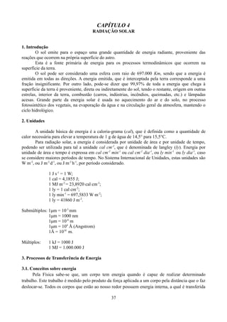 CAPÍTULO 4
RADIAÇÃO SOLAR
1. Introdução
O sol emite para o espaço uma grande quantidade de energia radiante, proveniente das
reações que ocorrem na própria superfície do astro.
Esta é a fonte primária de energia para os processos termodinâmicos que ocorrem na
superfície da terra.
O sol pode ser considerado uma esfera com raio de 697.000 Km, sendo que a energia é
emitida em todas as direções. A energia emitida, que é interceptada pela terra corresponde a uma
fração insignificante. Por outro lado, pode-se dizer que 99,97% de toda a energia que chega à
superfície da terra é proveniente, direta ou indiretamente do sol, tendo o restante, origem em outras
estrelas, interior da terra, combustão (carros, indústrias, incêndios, queimadas, etc.) e lâmpadas
acesas. Grande parte da energia solar é usada no aquecimento do ar e do solo, no processo
fotossintético dos vegetais, na evaporação da água e na circulação geral da atmosfera, mantendo o
ciclo hidrológico.
2. Unidades
A unidade básica de energia é a caloria-grama (cal), que é definida como a quantidade de
calor necessária para elevar a temperatura de 1 g de água de 14,5° para 15,5°C.
Para radiação solar, a energia é considerada por unidade de área e por unidade de tempo,
podendo ser utilizada para tal a unidade cal cm-2, que é denominada de langley (ly). Energia por
unidade de área e tempo é expressa em cal cm-2 min-1 ou cal cm-2 dia-1, ou ly min-1 ou ly dia-1, caso
se considere maiores períodos de tempo. No Sistema Internacional de Unidades, estas unidades são
W m-2, ou J m-2 d-1, ou J m-2 h-1, por período considerado.
1 J s-1 = 1 W;
1 cal = 4,1855 J;
1 MJ m-2 = 23,8920 cal cm-2;
1 ly = 1 cal cm-2;
1 ly min-1 = 697,5833 W m-2;
1 ly = 41860 J m-2.
Submúltiplos: 1μm = 10-3 mm
1μm = 1000 nm
1μm = 10-6 m
1μm = 104 Å (Angstrom)
1Å = 1010 m.
Múltiplos:

1 kJ = 1000 J
1 MJ = 1.000.000 J

3. Processos de Transferência de Energia
3.1. Conceitos sobre energia
Pela Física sabe-se que, um corpo tem energia quando é capaz de realizar determinado
trabalho. Este trabalho é medido pelo produto da força aplicada a um corpo pela distância que o faz
deslocar-se. Todos os corpos que estão ao nosso redor possuem energia interna, a qual é transferida
37

 