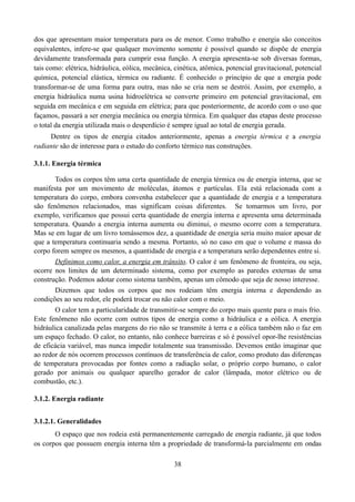 dos que apresentam maior temperatura para os de menor. Como trabalho e energia são conceitos
equivalentes, infere-se que qualquer movimento somente é possível quando se dispõe de energia
devidamente transformada para cumprir essa função. A energia apresenta-se sob diversas formas,
tais como: elétrica, hidráulica, eólica, mecânica, cinética, atômica, potencial gravitacional, potencial
química, potencial elástica, térmica ou radiante. É conhecido o princípio de que a energia pode
transformar-se de uma forma para outra, mas não se cria nem se destrói. Assim, por exemplo, a
energia hidráulica numa usina hidroelétrica se converte primeiro em potencial gravitacional, em
seguida em mecânica e em seguida em elétrica; para que posteriormente, de acordo com o uso que
façamos, passará a ser energia mecânica ou energia térmica. Em qualquer das etapas deste processo
o total da energia utilizada mais o desperdício é sempre igual ao total de energia gerada.
Dentre os tipos de energia citados anteriormente, apenas a energia térmica e a energia
radiante são de interesse para o estudo do conforto térmico nas construções.
3.1.1. Energia térmica
Todos os corpos têm uma certa quantidade de energia térmica ou de energia interna, que se
manifesta por um movimento de moléculas, átomos e partículas. Ela está relacionada com a
temperatura do corpo, embora convenha estabelecer que a quantidade de energia e a temperatura
são fenômenos relacionados, mas significam coisas diferentes. Se tomarmos um livro, por
exemplo, verificamos que possui certa quantidade de energia interna e apresenta uma determinada
temperatura. Quando a energia interna aumenta ou diminui, o mesmo ocorre com a temperatura.
Mas se em lugar de um livro tomássemos dez, a quantidade de energia seria muito maior apesar de
que a temperatura continuaria sendo a mesma. Portanto, só no caso em que o volume e massa do
corpo forem sempre os mesmos, a quantidade de energia e a temperatura serão dependentes entre si.
Definimos como calor, a energia em trânsito. O calor é um fenômeno de fronteira, ou seja,
ocorre nos limites de um determinado sistema, como por exemplo as paredes externas de uma
construção. Podemos adotar como sistema também, apenas um cômodo que seja de nosso interesse.
Dizemos que todos os corpos que nos rodeiam têm energia interna e dependendo as
condições ao seu redor, ele poderá trocar ou não calor com o meio.
O calor tem a particularidade de transmitir-se sempre do corpo mais quente para o mais frio.
Este fenômeno não ocorre com outros tipos de energia como a hidráulica e a eólica. A energia
hidráulica canalizada pelas margens do rio não se transmite à terra e a eólica também não o faz em
um espaço fechado. O calor, no entanto, não conhece barreiras e só é possível opor-lhe resistências
de eficácia variável, mas nunca impedir totalmente sua transmissão. Devemos então imaginar que
ao redor de nós ocorrem processos contínuos de transferência de calor, como produto das diferenças
de temperatura provocadas por fontes como a radiação solar, o próprio corpo humano, o calor
gerado por animais ou qualquer aparelho gerador de calor (lâmpada, motor elétrico ou de
combustão, etc.).
3.1.2. Energia radiante
3.1.2.1. Generalidades
O espaço que nos rodeia está permanentemente carregado de energia radiante, já que todos
os corpos que possuem energia interna têm a propriedade de transformá-la parcialmente em ondas
38

 