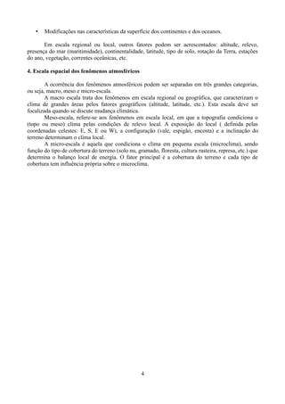 •

Modificações nas características da superfície dos continentes e dos oceanos.

Em escala regional ou local, outros fatores podem ser acrescentados: altitude, relevo,
presença do mar (maritimidade), continentalidade, latitude, tipo de solo, rotação da Terra, estações
do ano, vegetação, correntes oceânicas, etc.
4. Escala espacial dos fenômenos atmosféricos
A ocorrência dos fenômenos atmosféricos podem ser separadas em três grandes categorias,
ou seja, macro, meso e micro-escala.
A macro escala trata dos fenômenos em escala regional ou geográfica, que caracterizam o
clima de grandes áreas pelos fatores geográficos (altitude, latitude, etc.). Esta escala deve ser
focalizada quando se discute mudança climática.
Meso-escala, refere-se aos fenômenos em escala local, em que a topografia condiciona o
(topo ou meso) clima pelas condições de relevo local. A exposição do local ( definida pelas
coordenadas celestes: E, S, E ou W), a configuração (vale, espigão, encosta) e a inclinação do
terreno determinam o clima local.
A micro-escala é aquela que condiciona o clima em pequena escala (microclima), sendo
função do tipo de cobertura do terreno (solo nu, gramado, floresta, cultura rasteira, represa, etc.) que
determina o balanço local de energia. O fator principal é a cobertura do terreno e cada tipo de
cobertura tem influência própria sobre o microclima.

4

 