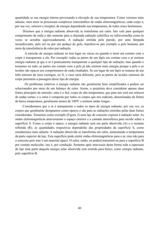 quantidade se sua energia interna provocando a elevação de sua temperatura. Como veremos mais
adiante, num meio se processam complexos intercâmbios de ondas eletromagnéticas; cada corpo é,
por sua vez, emissor e receptor, de energia dependendo sua temperatura, de todos esses fenômenos.
Dizemos que a energia radiante absorvida se transforma em calor. Isto vale para qualquer
comprimento de onda e não somente para a chamada radiação calorífica ou infravermelha como às
vezes se acredita equivocadamente. A radiação emitida pela parede, por uma lâmpada
incandescente, pelo sol ou por um pedaço de gelo, transfere-se por exemplo a pele humana, por
meio da transferência de calor por radiação.
A emissão de energia radiante só tem lugar no vácuo ou quando o meio em contato com o
corpo é transparente a ela. Por exemplo: todas as partes de um lápis em contato com o ar emitem
energia radiante já que o ar é praticamente transparente a qualquer tipo de radiação; mas quando o
tomamos na mão, as partes em contato com a pele já não emitem mais energia porque a pele e os
tecidos são opacos aos comprimentos de onda irradiados. Se em lugar de um lápis se tratasse de um
tubo emissor de raios roentgen, ou X, o caso seria diferente, pois as partes de tecidos carnosos do
corpo permitem a passagem desse tipo de energia.
Os problemas relativos a energia radiante são geralmente bem simplificados e podem ser
solucionados por meio de um balanço de calor. Assim, o projetista deve considerar apenas duas
fontes principais de emissão: uma é o Sol, corpo de alta temperatura, que para nós será um emissor
de ondas curtas; e a outra é composta por todos os corpos que nos rodeiam, denominadas de fontes
de baixa temperatura, geralmente menor de 100ºC e emitem ondas longas.
Consideramos que o ar é transparente a todos os tipos de energia radiante; por sua vez, os
corpos que geralmente designamos como opacos o são para as radiações emitidas pelas duas fontes
consideradas. Tomemos como exemplo (Figura 3) uma laje de concreto exposta à radiação solar. As
ondas eletromagnéticas atravessaram o espaço exterior e a camada atmosférica para incidir sobre a
superfície S. Como o corpo é opaco, a energia radiante será em parte absorvida (A) e a restante
refletida (R); as quantidades respectivas dependerão das propriedades da superfície S, como
estudaremos mais adiante. A radiação absorvida se transforma em calor, aumentando a temperatura
da parte superior da laje. Esta superfície pode emitir ondas eletromagnéticas para o ar, mas não para
o concreto pois este é um material opaco. O calor, então, só poderá transmitir-se para a superfície B
por contato molecular, isto é, por condução. Somente após atravessar desta forma toda a espessura
da laje uma parte daquela energia solar absorvida será emitida para baixo, como energia radiante,
pela superfície B.

40

 