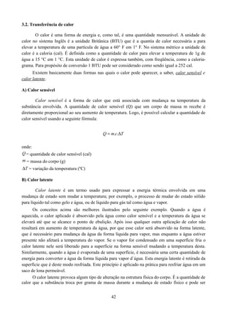 3.2. Transferência de calor
O calor é uma forma de energia e, como tal, é uma quantidade mensurável. A unidade de
calor no sistema Inglês é a unidade Britânica (BTU) que é a quantia de calor necessária a para
elevar a temperatura de uma partícula de água a 60° F em 1° F. No sistema métrico a unidade de
calor é a caloria (cal). É definida como a quantidade de calor para elevar a temperatura de 1g de
água a 15 °C em 1 °C. Esta unidade de calor é expressa também, com freqüência, como a caloriagrama. Para propósito de conversão 1 BTU pode ser considerado como sendo igual a 252 cal.
Existem basicamente duas formas nas quais o calor pode aparecer, a saber, calor sensível e
calor latente.
A) Calor sensível
Calor sensível é a forma de calor que está associada com mudança na temperatura da
substância envolvida. A quantidade de calor sensível (Q) que um corpo de massa m recebe é
diretamente proporcional ao seu aumento de temperatura. Logo, é possível calcular a quantidade de
calor sensível usando a seguinte fórmula:
Q  m.c.T
onde:
Q = quantidade de calor sensível (cal)
m = massa do corpo (g)
T = variação da temperatura (ºC)
B) Calor latente
Calor latente é um termo usado para expressar a energia térmica envolvida em uma
mudança de estado sem mudar a temperatura; por exemplo, o processo de mudar do estado sólido
para líquido tal como gelo e água, ou de líquido para gás tal como água e vapor.
Os conceitos acima são melhores ilustrados pelo seguinte exemplo. Quando a água é
aquecida, o calor aplicado é absorvido pela água como calor sensível e a temperatura da água se
elevará até que se alcance o ponto de ebulição. Após isso qualquer outra aplicação de calor não
resultará em aumento de temperatura da água, por que esse calor será absorvido na forma latente,
que é necessário para mudança da água da forma líquida para vapor, mas enquanto a água estiver
presente não afetará a temperatura do vapor. Se o vapor for condensado em uma superfície fria o
calor latente nele será liberado para a superfície na forma sensível mudando a temperatura desta.
Similarmente, quando a água é evaporada de uma superfície, é necessária uma certa quantidade de
energia para converter a água da forma líquida para vapor d`água. Esta energia latente é retirada da
superfície que é deste modo resfriada. Este princípio é aplicado na prática para resfriar água em um
saco de lona permeável.
O calor latente provoca algum tipo de alteração na estrutura física do corpo. É a quantidade de
calor que a substância troca por grama de massa durante a mudança de estado físico e pode ser
42

 