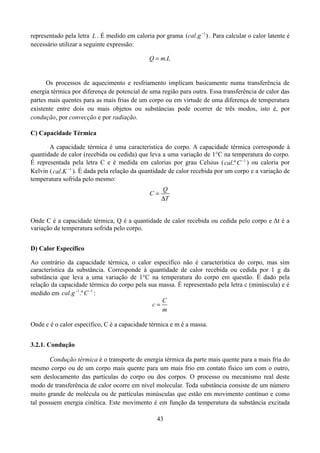 representado pela letra L . É medido em caloria por grama (cal.g 1 ) . Para calcular o calor latente é
necessário utilizar a seguinte expressão:
Q  m.L

Os processos de aquecimento e resfriamento implicam basicamente numa transferência de
energia térmica por diferença de potencial de uma região para outra. Essa transferência de calor das
partes mais quentes para as mais frias de um corpo ou em virtude de uma diferença de temperatura
existente entre dois ou mais objetos ou substâncias pode ocorrer de três modos, isto é, por
condução, por convecção e por radiação.
C) Capacidade Térmica
A capacidade térmica é uma característica do corpo. A capacidade térmica corresponde à
quantidade de calor (recebida ou cedida) que leva a uma variação de 1°C na temperatura do corpo.
É representada pela letra C e é medida em calorias por grau Celsius ( cal.º C 1 ) ou caloria por
Kelvin ( cal.K 1 ). É dada pela relação da quantidade de calor recebida por um corpo e a variação de
temperatura sofrida pelo mesmo:
C

Q
T

Onde C é a capacidade térmica, Q é a quantidade de calor recebida ou cedida pelo corpo e Δt é a
variação de temperatura sofrida pelo corpo.
D) Calor Específico
Ao contrário da capacidade térmica, o calor específico não é característica do corpo, mas sim
característica da substância. Corresponde à quantidade de calor recebida ou cedida por 1 g da
substância que leva a uma variação de 1°C na temperatura do corpo em questão. É dado pela
relação da capacidade térmica do corpo pela sua massa. É representado pela letra c (minúscula) e é
medido em cal.g 1.º C 1 :
C
c
m
Onde c é o calor específico, C é a capacidade térmica e m é a massa.
3.2.1. Condução
Condução térmica é o transporte de energia térmica da parte mais quente para a mais fria do
mesmo corpo ou de um corpo mais quente para um mais frio em contato físico um com o outro,
sem deslocamento das partículas do corpo ou dos corpos. O processo ou mecanismo real deste
modo de transferência de calor ocorre em nível molecular. Toda substância consiste de um número
muito grande de molécula ou de partículas minúsculas que estão em movimento contínuo e como
tal possuem energia cinética. Este movimento é em função da temperatura da substância excitada
43

 