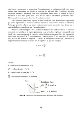 mais intensa com aumento na temperatura. Conseqüentemente as moléculas do lado mais quente
oscilam mais intensamente em direção às moléculas do lado mais frio, e, colidindo com elas,
forçam-nas também a aproximar com maior intensidade. Desse modo, a energia de calor é
transferida do lado mais quente para o mais frio do corpo e, obviamente, quanto mais alta a
diferença de temperatura, mais alta a taxa de condução de calor.
Toda substância quer sólidas, líquidas ou gases, conduzem calor. Algumas mais rapidamente
que outras dependendo do poder de condução térmica ou condutividade térmica da substância.
Assim, por exemplo, sabe-se que metais conduzem calor numa taxa muito mais rápida que os
materiais isolantes, ou ainda o ar que é um mal condutor.
A relação fundamental para o fluxo unidirecional de calor por condução através de um sólido
homogêneo sob condições de regime permanente pode ser melhor explicada considerando uma
grande placa plana ou achatada de espessura minúscula cuja as duas superfícies são mantidas em
temperaturas diferentes T1 e T2 respectivamente. Presumindo que T1 seja maior que T2 , então o
fluxo de calor por unidade de tempo ( q "x ) e a taxa de transferência de calor ( qx ), na direção de
temperatura decrescente através de uma área de superfície А, que será dada por:
qx   K . A.

q "x   K .

dT
dx

dT
dx

Em que:
qx = é a taxa de calor transferido ( W );
q "x = é o fluxo de calor ( Wm 2 );
K = condutividade térmica ( Wm 2 K 1 );
dT
= gradiente de temperatura na direção x.
dx

Figura 4: Direção do fluxo de transferência de calor por condução.

44

 