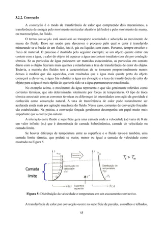 3.2.2. Convecção
A convecção é o modo de transferência de calor que compreende dois mecanismos, a
transferência de energia pelo movimento molecular aleatório (difusão) e pelo movimento de massa,
ou macroscópico, do fluido.
O termo convecção está associado ao transporte acumulado e advecção ao movimento de
massa do fluido. Deve ser usado para descrever o processo pelo qual o calor é transferido
misturando-se a fração de um fluído, isto é, gás ou líquido, com outro. Portanto, sempre envolve o
fluxo de material. O processo é ilustrado pelo seguinte exemplo; se um objeto quente entrar em
contato com a água, o calor do objeto irá aquecer a água em contato imediato com ele por condução
térmica. Se as partículas de água pudessem ser mantidas estacionárias, as partículas em contato
direto com o objeto ficariam mais quentes e retardariam a taxa de transferência de calor do objeto.
Todavia, a maioria dos fluídos tem a características de se tornarem proporcionalmente menos
densos à medida que são aquecidos, com resultados que a água mais quente perto do objeto
começará a elevar-se, a água fria substitui a água em elevação e a taxa de transferência de calor do
objeto para a água é mais rápida do que teria sido se a água permanecesse estacionada.
No exemplo acima, o movimento da água representa o que são geralmente referidos como
correntes térmicas, que são determinadas totalmente por forças de temperaturas. O tipo de troca
térmica associado com as correntes térmicas ou diferenças de intensidades com ação da gravidade é
conhecida como convecção natural. A taxa de transferência de calor pode naturalmente ser
acelerada ainda mais por agitação mecânica do fluído. Nesse caso, correntes de convecção forçadas
são estabelecidas. Na prática, a convecção forçada geralmente desempenha um papel muito mais
importante que a convecção natural.
A interação entre fluido e superfície gera uma camada onde a velocidade (u) varia de 0 até
um valor infinito (u∞) que é denominada de camada hidrodinâmica, camada de velocidade ou
camada limite.
Se houver diferença de temperatura entre as superfície e o fluido ter-se-á também, uma
camada limite térmica, que poderá se maior, menor ou igual a camada de velocidade como
mostrado na Figura 5.

Figura 5: Distribuição da velocidade e temperatura em um escoamento convectivo.
A transferência de calor por convecção ocorre na superfície de paredes, assoalhos e telhados,
45

 