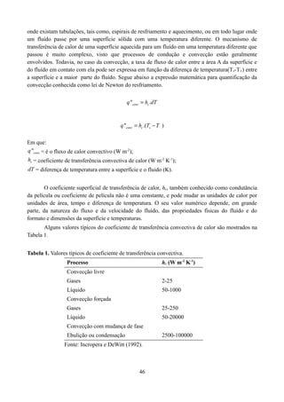 onde existam tubulações, tais como, espirais de resfriamento e aquecimento, ou em todo lugar onde
um fluído passe por uma superfície sólida com uma temperatura diferente. O mecanismo de
transferência de calor de uma superfície aquecida para um fluído em uma temperatura diferente que
passou é muito complexo, visto que processos de condução e convecção estão geralmente
envolvidos. Todavia, no caso da convecção, a taxa de fluxo de calor entre a área A da superfície e
do fluído em contato com ela pode ser expressa em função da diferença de temperatura(T s-T∞) entre
a superfície e a maior parte do fluído. Segue abaixo a expressão matemática para quantificação da
convecção conhecida como lei de Newton do resfriamento.
q "conv  hc .dT

q "conv  hc .(Ts  T )
Em que:
q "conv = é o fluxo de calor convectivo (W m-2);
hc = coeficiente de transferência convectiva de calor (W m-2 K-1);
dT = diferença de temperatura entre a superfície e o fluido (K).

O coeficiente superficial de transferência de calor, hc, também conhecido como condutância
da película ou coeficiente de película não é uma constante, e pode mudar as unidades de calor por
unidades de área, tempo e diferença de temperatura. O seu valor numérico depende, em grande
parte, da natureza do fluxo e da velocidade do fluído, das propriedades físicas do fluído e do
formato e dimensões da superfície e temperaturas.
Alguns valores típicos do coeficiente de transferência convectiva de calor são mostrados na
Tabela 1.
Tabela 1. Valores típicos de coeficiente de transferência convectiva.
hc (W m-2 K-1)

Processo
Convecção livre
Gases

2-25

Líquido

50-1000

Convecção forçada
Gases

25-250

Líquido

50-20000

Convecção com mudança de fase
Ebulição ou condensação

2500-100000

Fonte: Incropera e DeWitt (1992).

46

 
