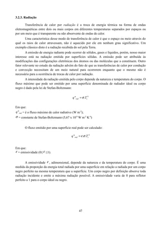 3.2.3. Radiação
Transferência de calor por radiação é a troca de energia térmica na forma de ondas
eletromagnéticas entre dois ou mais corpos em diferentes temperaturas separados por espaços ou
por um meio que é transparente ou não absorvente de ondas de calor.
Uma característica desse modo de transferência de calor é que o espaço ou meio através do
qual os raios de calor atravessam, não é aquecido por ele em nenhum grau significativo. Um
exemplo clássico disto é a radiação recebida do sol pela Terra.
A emissão de energia radiante pode ocorrer de sólidos, gases e líquidos, porém, nosso maior
interesse está na radiação emitida por superfícies sólidas. A emissão pode ser atribuída às
modificações das configurações eletrônicas dos átomos ou das moléculas que a constituem. Outro
fator relevante no estudo da radiação advém do fato de que as transferências de calor por condução
e convecção necessitam de um meio natural para ocorrerem enquanto que o mesmo não é
necessário para a ocorrência de trocas de calor por radiação.
A intensidade da radiação emitida pelo corpo depende da natureza e temperatura do corpo. O
fluxo máximo que pode ser emitido por uma superfície denominada de radiador ideal ou corpo
negro é dado pela lei de Stefan-Boltzmann:
q "rad   .Ts 4
Em que:
q "rad = é o fluxo máximo de calor radiativo (W m-2);

 = constante de Stefan-Boltzmann (5,67 x 10-8 W m-2 K-4)
O fluxo emitido por uma superfície real pode ser calculado:
q "rad   . .Ts 4
Em que:
 = emissividade (0≤  ≤1).
A emissividade  , adimensional, depende da natureza e da temperatura do corpo. É uma
medida da proporção da energia total radiada por uma superfície em relação a radiada por um corpo
negro perfeito na mesma temperatura que a superfície. Um corpo negro por definição absorve toda
radiação incidente e emite a máxima radiação possível. A emissividade varia de 0 para refletor
perfeito a 1 para o corpo ideal ou negro.

47

 
