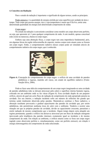 4. Conceitos em Radiação
Para o estudo da radiação é importante o significado de alguns termos, sendo os principais:
Poder emissivo: é a quantidade de energia emitida por uma superfície por unidade de área e
tempo. Todo corpo que possua energia, isto é, cuja temperatura é maior que 0 Kelvin, emite uma
determinada quantidade de energia num determinado comprimento de ondas.
Corpo negro:
No estudo da radiação é conveniente considerar como modelo um corpo absorvente perfeito,
ou seja, que apresente aλ=1 para qualquer comprimento de onda. A este modelo, apenas conceitual
(não existe na natureza), chama-se corpo negro.
Embora seja uma abstração física, o corpo negro tem uma importância fundamental, pois,
em algumas faixas da região infravermelha do espectro, muitos corpos reais atuam como se fossem
um corpo negro. Então, o comportamento radiativo desses corpos pode ser simulado através do
comportamento radiativo do corpo negro, que é conhecido.

Figura 6. Concepção do comportamento do corpo negro: o orifício de uma cavidade de paredes
adiabáticas e rugosas, mantida sob vácuo, em estado de equilíbrio radiativo (Fonte:
Varejão Silva, 2006).
Pode-se fazer uma idéia do comportamento de um corpo negro imaginando-se uma cavidade
de paredes adiabáticas (não se deixam atravessar pelo calor) e superfície interna bastante rugosa,
colocada em um ambiente onde se fez vácuo (Figura 6). Essa cavidade dispõe de um pequeno
orifício, através do qual um certo fluxo de radiação de comprimento de onda apropriado penetra na
cavidade. Em seu interior, a radiação incidente sofre um número de reflexões tão grande que
termina sendo totalmente absorvida pelas paredes. Mantendo-se contínuo o fluxo radiativo, a
absorção resultante provocaria o gradual aquecimento das paredes da cavidade que, por serem
adiabáticas, não permitiriam nenhuma troca de calor com o ambiente. Tenderia a ocorrer uma
situação em que as próprias paredes da cavidade, devido ao aquecimento crescente, passariam a
emitir radiação de mesmo comprimento que a incidente. Algum tempo depois seria atingido um
regime permanente, quando o orifício iria deixar-se atravessar por um fluxo de radiação emergente
(provocado pela irradiância das paredes internas), exatamente igual ao incidente e de mesmo
comprimento de onda. Em relação ao ambiente, o orifício atuaria como se fosse um corpo negro
(agindo como absorvente perfeito e, simultaneamente, como um perfeito emissor), em relação à
energia eletromagnética do comprimento de onda selecionado.
48

 