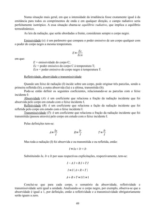 Numa situação mais geral, em que a intensidade da irradiância fosse exatamente igual à da
emitância para todos os comprimentos de onda e em qualquer direção, o campo radiativo seria
perfeitamente isotrópico. A essa situação chama-se equilíbrio radiativo, que implica o equilíbrio
termodinâmico.
As leis da radiação, que serão abordadas a frente, consideram sempre o corpo negro.
Emissividade (ε): é um parâmetro que compara o poder emissivo de um corpo qualquer com
o poder do corpo negro a mesma temperatura.
E=

Ec
Ecn

em que:
E = emissividade do corpo C;
Ec = poder emissivo do corpo C à temperatura T;
Ecn = poder emissivo do corpo negro à temperatura T.
Refletividade, absorvidade e transmissividade
Quando um feixe de radiação (I) incide sobre um corpo, pode originar três parcelas, sendo a
primeira refletida (Ir), a outra absorvida (Ia) e a ultima, transmitida (It).
Pode-se então definir os seguintes coeficientes, relacionando-se as parcelas com o feixe
incidente I:
Absorvidade (A): é um coeficiente que relaciona a fração da radiação incidente que foi
absorvida pelo corpo em estudo com o feixe incidente I.
Refletividade (R): é um coeficiente que relaciona a fação da radiação incidente que foi
refletida pelo corpo em estudo com o feixe incidente I.
Transmissividade (T): é um coeficiente que relaciona a fração da radiação incidente que foi
transmitida (passou através) pelo corpo em estudo com o feixe incidente I.
Pelas definições tem-se:
A=

Ia
I

R=

Ir
I

T=

It
I

Mas toda a radiação (I) foi absorvida e ou transmitida e ou refletida, então:

I =Ia Ir It
Substituindo Ia, Ir e It por suas respectivas explicitações, respectivamente, tem-se:
I −A.I R.I T.I
I =I  ART 

A RT =1/1=1
Conclui-se que para cada corpo, o somatório da absorvidade, refletividade e
transmissividade será igual a unidade. Analisando-se o corpo negro, por exemplo, observa-se que a
absorvidade é igual a 1, por definição, então a refletividade e a transmissividade obrigatoriamente
serão iguais a zero.
49

 