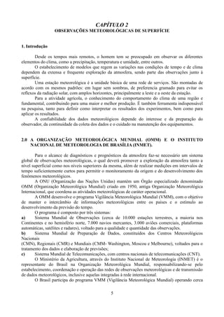 CAPÍTULO 2
OBSERVAÇÕES METEOROLÓGICAS DE SUPERFÍCIE
1. Introdução
Desde os tempos mais remotos, o homem tem se preocupado em observar os diferentes
elementos do clima, como a precipitação, temperatura e umidade, entre outros.
O estabelecimento de modelos que regem as variações nas condições de tempo e de clima
dependem da extensa e frequente exploração da atmosfera, sendo parte das observações junto à
superfície.
Uma estação meteorológica é a unidade básica de uma rede de serviços. São montadas de
acordo com os mesmos padrões: em lugar sem sombras, de preferencia gramado para evitar os
reflexos da radiação solar, com amplos horizontes, principalmente a leste e a oeste da estação.
Para a atividade agrícola, o conhecimento do comportamento do clima de uma região e
fundamental, contribuindo para uma maior e melhor produção. É também ferramenta indispensável
na pesquisa, tanto para definir como interpretar os resultados dos experimentos, bem como para
aplicar os resultados.
A confiabilidade dos dados meteorológicos depende do interesse e da preparação do
observador, da continuidade da coleta dos dados e o cuidado na manutenção dos equipamentos.
2.0 A ORGANIZAÇÃO METEOROLÓGICA MUNDIAL (OMM) E O INSTITUTO
NACIONAL DE METEOROLOGIA DE BRASÍLIA (INMET).
Para o alcance de diagnósticos e prognósticos da atmosfera faz-se necessário um sistema
global de observações meteorológicas, o qual deverá promover a exploração da atmosfera tanto a
nível superficial como nos níveis superiores da mesma, além de realizar medições em intervalos de
tempo suficientemente curtos para permitir o monitoramento da origem e do desenvolvimento dos
fenômenos meteorológicos.
A ONU (Organização das Nações Unidas) mantém um Órgão especializado denominado
OMM (Organização Meteorológica Mundial) criado em 1950, antiga Organização Meteorológica
Internacional, que coordena as atividades meteorológicas de caráter operacional.
A OMM desenvolve o programa Vigilância Meteorológica Mundial (VMM), com o objetivo
de manter o intercâmbio de informações meteorológicas entre os países e o estímulo ao
desenvolvimento da previsão do tempo.
O programa é composto por três sistemas:
a)
Sistema Mundial de Observações (cerca de 10.000 estações terrestres, a maioria nos
Continentes e no hemisfério norte, 7.000 navios mercantes, 3.000 aviões comerciais, plataformas
automáticas, satélites e radares), voltado para a qualidade e quantidade das observações.
b)
Sistema Mundial de Preparação de Dados, constituídos dos Centros Meteorológicos
Nacionais
(CMN), Regionais (CMR) e Mundiais (CMM- Washington, Moscou e Melbourne), voltados para o
tratamento dos dados e elaboração de previsões;
c)
Sistema Mundial de Telecomunicações, com centros nacionais de telecomunicações (CNT).
O Ministério da Agricultura, através do Instituto Nacional de Meteorologia (INMET) é o
representante do Brasil na Organização Meteorológica Mundial, responsabilizando-se pelo
estabelecimento, coordenação e operação das redes de observações meteorológicas e de transmissão
de dados meteorológicos, inclusive aquelas integradas à rede internacional.
O Brasil participa do programa VMM (Vigilância Meteorológica Mundial) operando cerca
5

 