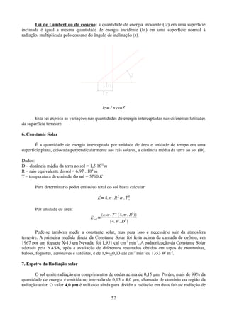 Lei de Lambert ou do cosseno: a quantidade de energia incidente (Iz) em uma superfície
inclinada é igual a mesma quantidade de energia incidente (In) em uma superfície normal à
radiação, multiplicada pelo cosseno do ângulo de inclinação (z).

Iz =I n.cosZ
Esta lei explica as variações nas quantidades de energia interceptadas nas diferentes latitudes
da superfície terrestre.
6. Constante Solar
É a quantidade de energia interceptada por unidade de área e unidade de tempo em uma
superfície plana, colocada perpendicularmente aos rais solares, a distância média da terra ao sol (D).
Dados:
D – distância média da terra ao sol = 1,5.1011m
R – raio equivalente do sol = 6,97 . 108 m
T – temperatura de emissão do sol = 5760 K
Para determinar o poder emissivo total do sol basta calcular:
E=4. . R 2.  . T 4
s
Por unidade de área:
E sol =

ε.  . T 4. 4. . R2
2
4. . D 

Pode-se também medir a constante solar, mas para isso é necessário sair da atmosfera
terrestre. A primeira medida direta da Constante Solar foi feita acima da camada de ozônio, em
1967 por um foguete X-15 em Nevada, foi 1,951 cal cm-2 min-1. A padronização da Constante Solar
adotada pela NASA, após a avaliação de diferentes resultados obtidos em topos de montanhas,
baloes, foguetes, aeronaves e satélites, é de 1,94+0,03 cal cm-2 min-1ou 1353 W m-2.
7. Espetro da Radiação solar
O sol emite radiação em comprimentos de ondas acima de 0,15 μm. Porém, mais de 99% da
quantidade de energia é emitida no intervalo de 0,15 a 4,0 μm, chamado de domínio ou região da
radiação solar. O valor 4,0 μm é utilizado ainda para dividir a radiação em duas faixas: radiação de
52

 