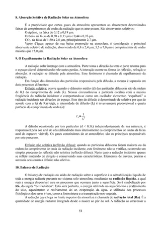 8. Absorção Seletiva de Radiação Solar na Atmosfera
É a propriedade que certos gases da atmosfera apresentam ao absorverem determinadas
faixas de comprimentos de ondas da radiação que os atravessam. São absorventes seletivos:
Oxigênio, na faixa de 0,12 a 0,18 μm.
Ozônio, na faixa de 0,20 a 0,33 μm e 0,44 a 0,76 μm.
CO2, na faixa de 1,50 a 2,8 μm, principalmente 2,7 μm.
Vapor d'água: apesar de sua baixa proporção na atmosfera, é considerado o principal
absorvente seletivo de radiação, absorvendo de 0,8 a 2,4 μm, 5,5 a 7,0 μm e comprimentos de ondas
maiores que 15,0 μm.
9. O Espalhamento da Radiação Solar na Atmosfera
A radiação solar interage com a atmosfera. Parte toma a direção da terra e parte retorna para
o espaço sideral determinando relevantes perdas. A interação ocorre na forma de reflexão, refração e
absorção. A radiação se difunde pela atmosfera. Esse fenômeno é chamado de espalhamento da
radiação.
Em função das dimensões das partículas responsáveis pela difusão, a mesma é separada em
dois processos diferentes:
Difusão seletiva: ocorre quando o diâmetro médio (d) das partículas difusoras são da ordem
de 0,1 do comprimento de onda (λ). Nessas circunstâncias a partícula oscilará com a mesma
freqüência da radiação incidente e comportando-se como um oscilador elementar, “espalhará” a
radiação incidente nas direções do espaço. Este tipo de difusão é denominado de seletiva por que de
acordo com a lei de Rayleigh, a intensidade de difusão (Iλ) é inversamente proporcional a quarta
potência do comprimento de onda (λ):
I =

1
4


A difusão ocasionada por tais partículas (d < 0,1λ) independentemente da sua natureza, é
responsável pela cor azul do céu (difundindo mais intensamente os comprimentos de ondas da faixa
azul do espectro visível). Os gases constituintes do ar atmosférico são os principais responsáveis
por este processo.
Difusão não seletiva (reflexão difusa): quando as partículas difusoras forem maiores ou da
ordem do comprimento de onda da radiação incidente, este fenômeno não se verifica, ocorrendo um
simples processo de reflexão não seletiva (reflexão difusa). Neste caso a radiação incidente apenas
se reflete mudando de direção e conservando suas características. Elementos de nuvens, poeiras e
aerosois ocasionam a difusão não seletiva.
10. Balanço de Radiação
O balanço de radiação ou saldo de radiação sobre a superfície é a contabilização líquida de
toda a energia radiante presente no sistema solo-atmosfera, resultando na radiação líquida, a qual
será a energia disponível para os processos que ocorrem junto a superfície. Será simbolizado por
Rn, do inglês “net radiation”. Esta será portanto, a energia utilizada no aquecimento e resfriamento
do solo, aquecimento e resfriamento do ar, evaporação da água, e utilizada nos processos
fisiológicos dos seres vivos, como a fotossíntese e a transpiração nos vegetais.
A radiação que chega no limite superior da atmosfera é chamada de radiação total (Ra). É a
quantidade de energia radiante integrada desde o nascer ao pôr do sol. A radiação ao atravessar a
54

 