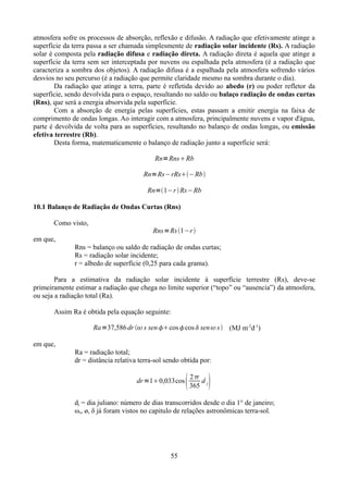 atmosfera sofre os processos de absorção, reflexão e difusão. A radiação que efetivamente atinge a
superfície da terra passa a ser chamada simplesmente de radiação solar incidente (Rs). A radiação
solar é composta pela radiação difusa e radiação direta. A radiação direta é aquela que atinge a
superfície da terra sem ser interceptada por nuvens ou espalhada pela atmosfera (é a radiação que
caracteriza a sombra dos objetos). A radiação difusa é a espalhada pela atmosfera sofrendo vários
desvios no seu percurso (é a radiação que permite claridade mesmo na sombra durante o dia).
Da radiação que atinge a terra, parte é refletida devido ao abedo (r) ou poder refletor da
superfície, sendo devolvida para o espaço, resultando no saldo ou balaço radiação de ondas curtas
(Rns), que será a energia absorvida pela superfície.
Com a absorção de energia pelas superfícies, estas passam a emitir energia na faixa de
comprimento de ondas longas. Ao interagir com a atmosfera, principalmente nuvens e vapor d'água,
parte é devolvida de volta para as superfícies, resultando no balanço de ondas longas, ou emissão
efetiva terrestre (Rb).
Desta forma, matematicamente o balanço de radiação junto a superfície será:

Rn=RnsRb
Rn=Rs−rRs−Rb
Rn=1−r  Rs−Rb
10.1 Balanço de Radiação de Ondas Curtas (Rns)
Como visto,

Rns=Rs 1−r 

em que,
Rns = balanço ou saldo de radiação de ondas curtas;
Rs = radiação solar incidente;
r = albedo de superfície (0,25 para cada grama).
Para a estimativa da radiação solar incidente à superfície terrestre (Rs), deve-se
primeiramente estimar a radiação que chega no limite superior (“topo” ou “ausencia”) da atmosfera,
ou seja a radiação total (Ra).
Assim Ra é obtida pela equação seguinte:
Ra=37,586 dr  s sen cos cos  sen  s  (MJ m-2d-1)
em que,
Ra = radiação total;
dr = distância relativa terra-sol sendo obtida por:
dr =10,033cos



2
d
365 j



dj = dia juliano: número de dias transcorridos desde o dia 1° de janeiro;
ωs, ø, δ já foram vistos no capitulo de relações astronômicas terra-sol.

55

 