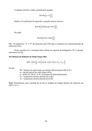 A radiação solar Rs, é então, estimada pela equação:



Rs=Ra ab

n
N



Sendo a e b coeficientes de regressão, a equação anterior torna-se:



Rs=Ra 0,29 cos 0,52

n
N



Ou ainda:



Rs=Ra 0,250,50

n
N



Obs.: Os parâmetros “a” e “b” são propostos pela FAO para a estimativa da evapotranspiração de
referencia (ETo).
Nestas equações n é a insolação diária (obtida em registros do heliógrafo) e N é a duração
astronômica do dia.
10.2 Balanço de Radiação de Ondas longas (Rb)



Rb=− 0,9



n
1
0,1 0,34−0,14  ea T 4 T kn 
kx
N
2

em que,
Rb = balanço de ondas longas ou emissão efetiva terrestre (MJ m-2d-1)
ea = pressão parcial do vapor d'água (kPa);
σ = 4,903x10-9 MJ m-2 d-1 K-4 (Constante de Stefan-Boltzmann);
Tkx = temperatura máxima absoluta do ar (K);
Tkn = temperatura mínima absoluta do ar (K);
Nota: Normalmente, para o período de um dia as unidades de energia radiante são expressas em
(MJ.m-2.d-1).

56

 