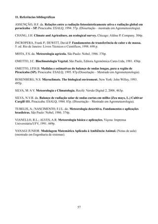 11. Referências bibliográficas
ASSUNÇÃO, H.F. da. Relações entre a radiação fotossinteticamente ativa e radiação global em
peracicaba – SP. Piracicaba: ESALQ, 1994. 57p. (Dissertação – mestrado em Agrometeorologia).
CHANG, J.H. Climate and Agriculture, an ecological survey. Chicago: Aldine P. Company. 304p.
INCROPERA, Frank P.; DEWITT, David P. Fundamentos de transferência de calor e de massa.
5. ed. Rio de Janeiro: Livros Técnicos e Científicos, 1998. 698 p.
MOTA, F.S. da. Meteorologia agrícola. São Paulo: Nobel, 1986. 376p.
OMETTO, J.C. Bioclimatologia Vegetal. São Paulo, Editora Agronômica Cares Ltda, 1981. 436p.
OMETTO, J.P.H.B. Medidas e estimativas do balanço de ondas longas, para a região de
Piracicaba (SP). Piracicaba: ESALQ, 1995. 87p (Dissertação – Mestrado em Agrometeorologia).
ROSENBERG, N.S. Microclimate. The biological enviroment. New York: John Willey, 1993.
495p.
SILVA, M. A V. Meteorologia e Climatologia. Recife: Versão Digital 2, 2006. 463p.
SILVA, N.V.B. da. Balanço de radiação solar de ondas curtas em milho (Zea mays, L.) Cultivar
Cargill 111. Piracicaba: ESALQ, 1984. 83p. (Dissertação – Mestrado em Agrometeorologia).
TUBELIS, A.; NASCIMENTO, F.J.L. do. Meteorologia descritiva. Fundamentos e aplicações
brasileiras. São Paulo: Nobel, 1986. 374p.
VIANELLO, R.L.; ALVES, A.R. Meteorologia básica e aplicações. Viçosa: Imprensa
Universitária/UFV, 1991. 449p.
YANAGI JUNIOR. Modelagem Matemática Aplicada à Ambiência Animal. (Notas de aula)
(mestrado em Engenharia de sistemas).

57

 