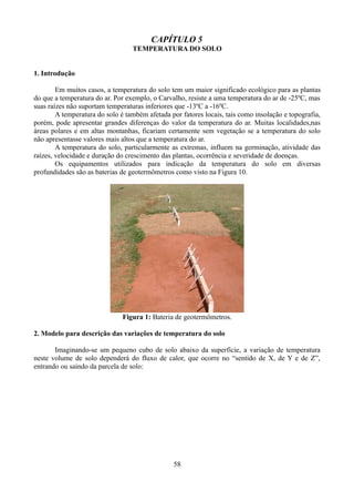 CAPÍTULO 5
TEMPERATURA DO SOLO
1. Introdução
Em muitos casos, a temperatura do solo tem um maior significado ecológico para as plantas
do que a temperatura do ar. Por exemplo, o Carvalho, resiste a uma temperatura do ar de -25ºC, mas
suas raízes não suportam temperaturas inferiores que -13ºC a -16ºC.
A temperatura do solo é também afetada por fatores locais, tais como insolação e topografia,
porém, pode apresentar grandes diferenças do valor da temperatura do ar. Muitas localidades,nas
áreas polares e em altas montanhas, ficariam certamente sem vegetação se a temperatura do solo
não apresentasse valores mais altos que a temperatura do ar.
A temperatura do solo, particularmente as extremas, influem na germinação, atividade das
raízes, velocidade e duração do crescimento das plantas, ocorrência e severidade de doenças.
Os equipamentos utilizados para indicação da temperatura do solo em diversas
profundidades são as baterias de geotermômetros como visto na Figura 10.

Figura 1: Bateria de geotermômetros.
2. Modelo para descrição das variações de temperatura do solo
Imaginando-se um pequeno cubo de solo abaixo da superfície, a variação de temperatura
neste volume de solo dependerá do fluxo de calor, que ocorre no “sentido de X, de Y e de Z”,
entrando ou saindo da parcela de solo:

58

 
