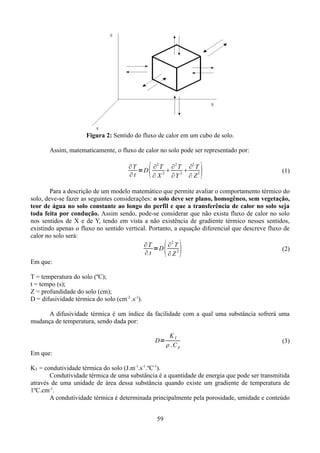 Figura 2: Sentido do fluxo de calor em um cubo de solo.
Assim, matematicamente, o fluxo de calor no solo pode ser representado por:



∂T
∂2 T ∂2 T ∂2 T
=D


∂t
∂ X 2 ∂Y 2 ∂ Z 2



(1)

Para a descrição de um modelo matemático que permite avaliar o comportamento térmico do
solo, deve-se fazer as seguintes considerações: o solo deve ser plano, homogêneo, sem vegetação,
teor de água no solo constante ao longo do perfil e que a transferência de calor no solo seja
toda feita por condução. Assim sendo, pode-se considerar que não exista fluxo de calor no solo
nos sentidos de X e de Y, tendo em vista a não existência de gradiente térmico nesses sentidos,
existindo apenas o fluxo no sentido vertical. Portanto, a equação diferencial que descreve fluxo de
calor no solo será:
2
∂T
∂ T
=D
(2)
2
∂t
∂Z
Em que:

 

T = temperatura do solo (ºC);
t = tempo (s);
Z = profundidade do solo (cm);
D = difusividade térmica do solo (cm-2..s-1).
A difusividade térmica é um índice da facilidade com a qual uma substância sofrerá uma
mudança de temperatura, sendo dada por:
D=

KT
.Cp

(3)

Em que:
KT = condutividade térmica do solo (J.m-1.s-1.ºC-1).
Condutividade térmica de uma substância é a quantidade de energia que pode ser transmitida
através de uma unidade de área dessa substância quando existe um gradiente de temperatura de
1ºC.cm-1.
A condutividade térmica é determinada principalmente pela porosidade, umidade e conteúdo
59

 