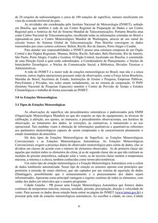 de 20 estações de radiossondagem e cerca de 180 estações de superfície, número insuficiente em
vista da extensão territorial do país.
As atividades são coordenadas pelo Instituto Nacional de Meteorologia (INMET), sediado
em Brasília, que também é sede de um Centro Regional de Preparação de Dados e um Centro
Regional para a América do Sul do Sistema Mundial de Telecomunicações. Portanto Brasília atua
como Centro Nacional de Telecomunicações, recolhendo todas as informações coletadas no Brasil e
repassando-as para o Centro Meteorológico Mundial de Washington, através de um ramal do
circuito tronco do Sistema Global de Telecomunicação. Para Brasília convergem os dados
transmitidos por cinco centros coletores: Belém, Recife, Rio de Janeiro, Porto Alegre e Cuiabá.
Para atender tais responsabilidades o INMET possui uma estrutura composta de um Órgão
Central e dez Órgãos Regionais: Manaus, Belém, Recife, Salvador, Belo Horizonte, Rio de Janeiro,
São Paulo, Porto Alegre, Cuiabá e Goiânia. O Órgão Central, localizado em Brasília, é constituído
de uma Direção Geral à qual estão subordinados: a Coordenadoria de Planejamento, o Núcleo de
Intercâmbio Tecnológico, o Núcleo de Comunicação Social, a Biblioteca, Divisões Técnicas e
Administrativas.
A rede do INMET é a maior rede de estações meteorológicas no Brasil, mas não é a única
existente, outros órgãos operacionais possuem redes de observações, como a Força Aérea Brasileira,
Marinha do Brasil, Secretaria de Estado, Instituições de Ensino e Pesquisa, Empresas Públicas,
Para-Estatais e Privadas, tais redes atuam isoladamente, ou no sistema de cooperação. O INPE
(Instituto Nacional de Pesquisas Espaciais) mantém o Centro de Previsão de Tempo e Estudos
Climatológicos e trabalha de forma associada ao INMET.
3.0 As Estações Meteorológicas
3.1 Tipos de Estações Meteorológicas
As observações de superfície são procedimentos sistemáticos e padronizados pela OMM
(Organização Meteorológica Mundial) no que diz respeito ao tipo de equipamento, às técnicas de
calibração, à aferição, aos ajustes, ao manuseio, a procedimentos observacionais, aos horários de
observação, ao tratamento dos dados, às correções, às estimativas, à transmissão e ao uso
operacional. Tais medidas visam à obtenção de informações qualitativas e quantitativas referentes
aos parâmetros meteorológicos capazes de serem comparadas e de caracterizarem plenamente o
estado instantâneo da atmosfera.
Há dois tipos de Estações Meteorológicas de Superfície: as Estações Meteorológicas
Convencionais e as Estações Meteorológicas Automáticas. As Estações Meteorológicas
Convencionais exigem a presença diária do observador meteorológico para coleta de dados, elas se
dividem em classes de acordo com o número de elementos observados. As de primeira classe são
aquelas que medem todos os elementos do clima, já as de segunda classe são as que não realizam as
medidas de pressão atmosférica, radiação solar e vento, as de terceira classe medem a temperatura
máxima, a mínima e a chuva, também conhecidas como termo-pluviométricas.
Um outro tipo de estação meteorológica é a Estação Meteorológica Automática com a coleta
de dados totalmente automatizada. Nesse tipo de estação os sensores operam com princípios que
permitem a emissão de sinais elétricos, que são captados por um sistema de aquisição de dados
(Datalogger), possibilitando que o armazenamento e o processamento dos dados sejam
informatizados. Apresenta como principal vantagem o registro contínuo de todos os elementos, com
saídas dos dados em intervalos que o usuário programar.
Cidade Gaúcha – PR possui uma Estação Meteorológica Automática que fornece dados
contínuos de temperatura máxima, mínima, umidade, pressão, precipitação, direção e velocidade do
vento. Para acessar os dados dessa estação basta entrar na página do INMET (www.inmet.gov.br) e
procurar pela rede de estações meteorológicas automáticas. Ao escolher a cidade, no caso, Cidade
6

 