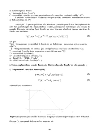 da matéria orgânica do solo.
ρ = densidade do solo (kg.m-3);
Cp = capacidade calorífica gravimétrica unitária ou calor específico gravimétrico (J.kg-1.ºC-1).
Representa a quantidade de calor necessário para elevar a temperatura de uma massa unitária
de dada substância em 1ºC.
A equação 2 é apenas qualitativa, não permitindo qualquer quantificação da temperatura do
solo. Para quantificação, há a necessidade de se obter, com recursos matemáticos, uma solução da
equação diferencial parcial de fluxo de calor no solo. Uma das soluções é baseada nas séries de
Fourier, que resulta em:


T  Z , t =T T 0 e−Z   /2D . sen  t −Z  /2D 

(4)

Em que:
T(Z,t) = temperatura à profundidade Z do solo e à um dado tempo t transcorrido após o nascer do
sol (ºC);

T = temperatura média em torno da qual a temperatura do solo oscila senoidalmente (ºC);
T0 = amplitude de oscilação de temperatura na superfície do solo (ºC);
Z = profundidade do solo (m);
ω = velocidade angular da terra (rad.s-1);
ω = 2π rad/24h = 7,2722.10-5 rad.s-1
D = difusividade térmica do solo (m2.s-1).
3. Considerações sobre a solução da equação diferencial parcial de calor no solo (equação ):
a) Temperatura à superfície do solo (Z=0)


T 0, t = T T 0 e 0 . sen  t−0 

T 0, t = T T 0 . sen   t 

(5)
(6)

Representação esquemática:

Figura 3: Representação senoidal da solução da equação diferencial parcial pelas séries de Fourier.
O tempo (h) corresponde às horas após o nascer do sol.

60

 