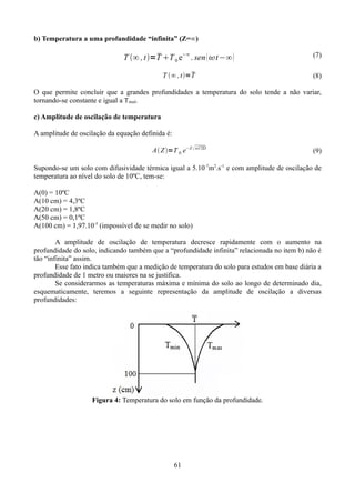 b) Temperatura a uma profundidade “infinita” (Z=∞)


T ∞ , t =T T 0 e−∞ . sen  t−∞ 

(7)


T ∞ , t=T

(8)

O que permite concluir que a grandes profundidades a temperatura do solo tende a não variar,
tornando-se constante e igual a Tmed.
c) Amplitude de oscilação de temperatura
A amplitude de oscilação da equação definida é:
A Z =T 0. e−Z  / 2D

(9)

Supondo-se um solo com difusividade térmica igual a 5.10 -7m2.s-1 e com amplitude de oscilação de
temperatura ao nível do solo de 10ºC, tem-se:
A(0) = 10ºC
A(10 cm) = 4,3ºC
A(20 cm) = 1,8ºC
A(50 cm) = 0,1ºC
A(100 cm) = 1,97.10-3 (impossível de se medir no solo)
A amplitude de oscilação de temperatura decresce rapidamente com o aumento na
profundidade do solo, indicando também que a “profundidade infinita” relacionada no item b) não é
tão “infinita” assim.
Esse fato indica também que a medição de temperatura do solo para estudos em base diária a
profundidade de 1 metro ou maiores na se justifica.
Se considerarmos as temperaturas máxima e mínima do solo ao longo de determinado dia,
esquematicamente, teremos a seguinte representação da amplitude de oscilação a diversas
profundidades:

Figura 4: Temperatura do solo em função da profundidade.

61

 