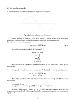 d) Parte senoidal da equação
A função seno varia de -1 a +1, como pode ser esquematizada a seguir:

Figura 5: Valores máximos para função seno.
A parte senoidal da equação 4, será então igual a +1 para o instante de ocorrência da
temperatura máxima e igual a -1 para o instante de ocorrência da temperatura mínima.
Por exemplo, para temperatura máxima:
sen  .t−Z  /2D=1
•

(10)

Determinar o tempo de ocorrência da Tmax para (Z=0):
sen .t−0=1

. t=
2

t=
2. 
t = 6 horas

O que indica que na superfície a temperatura máxima do solo é alcançada 6 horas após o
nascer do sol.
•

Idem para Z=10 cm, levando-se em conta o valor de D utilizado no item c), encontraremos:
sen .t−10  / 2D=1
t = 9,25 horas

O que indica que a temperatura máxima do solo para Z=10 cm é alcançada 9,25 horas após o
nascer do sol.
•

Idem para Z=20 cm:
A temperatura máxima é atingida 12,51 horas após o nascer do sol.

O mesmo procedimento é válido para as determinações dos tempos de ocorrência das
temperaturas mínimas do solo a diversas profundidades, bastando apenas igualar a parte senoidal da
equação à -1.
62

 