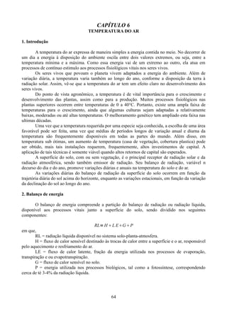 CAPÍTULO 6
TEMPERATURA DO AR
1. Introdução
A temperatura do ar expressa de maneira simples a energia contida no meio. No decorrer de
um dia a energia à disposição do ambiente oscila entre dois valores extremos, ou seja, entre a
temperatura mínima e a máxima. Como essa energia vai de um extremo ao outro, ela atua em
processos de contínuo estimulo aos processos fisiológicos vitais nos seres vivos.
Os seres vivos que povoam o planeta vivem adaptados a energia do ambiente. Além de
variação diária, a temperatura varia também ao longo do ano, conforme a disposição da terra à
radiação solar. Assim, vê-se que a temperatura do ar tem um efeito claro no desenvolvimento dos
seres vivos.
Do ponto de vista agronômico, a temperatura é de vital importância para o crescimento e
desenvolvimento das plantas, assim como para a produção. Muitos processos fisiológicos nas
plantas superiores ocorrem entre temperaturas de 0 a 40°C. Portanto, existe uma ampla faixa de
temperaturas para o crescimento, ainda que algumas culturas sejam adaptadas a relativamente
baixas, moderadas ou até altas temperaturas. O melhoramento genético tem ampliado esta faixa nas
ultimas décadas.
Uma vez que a temperatura requerida por uma especie seja conhecida, a escolha de uma área
favorável pode ser feita, uma vez que médias de períodos longos de variação anual e diurna da
temperatura são frequentemente disponíveis em todas as partes do mundo. Além disso, em
temperatura sub ótimas, um aumento de temperatura (casa de vegetação, cobertura plastica) pode
ser obtido, mais tais instalações requerem, frequentemente, altos investimentos de capital. A
aplicação de tais técnicas é somente viável quando altos retornos de capital são esperados.
A superfície do solo, com ou sem vegetação, é o principal receptor de radiação solar e da
radiação atmosférica, sendo também emissor de radiação. Seu balanço de radiação, variável n
decurso do dia e do ano, promove variações diárias e anuais na temperatura do solo e do ar.
As variações diárias do balanço de radiação da superfície do solo ocorrem em função da
trajetória diária do sol acima do horizonte, enquanto as variações estacionais, em função da variação
da declinação do sol ao longo do ano.
2. Balanço de energia
O balanço de energia compreende a partição do balanço de radiação ou radiação líquida,
disponível aos processos vitais junto a superfície do solo, sendo dividido nos seguintes
componentes:
RL= H L EGP

em que,
RL = radiação líquida disponível no sistema solo-planta-atmosfera.
H = fluxo de calor sensível destinado às trocas de calor entre a superfície e o ar, responsável
pelo aquecimento e resfriamento do ar.
LE = fluxo de calor latente, fração da energia utilizada nos processos de evaporação,
transpiração e ou evapotranspiração.
G = fluxo de calor sensível no solo.
P = energia utilizada nos processos biológicos, tal como a fotossíntese, correspondendo
cerca de té 3-4% da radiação líquida.

64

 