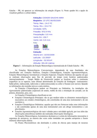 Gaúcha – PR, irá aparecer as informações da estação (Figura 1). Neste quadro há a opção de
visualizar gráficos e coletar dados.

Figura 1 – Informações da Estação Meteorológica Automatizada de Cidade Gaúcha – PR.
As Estações Meteorológicas Convencionais, dependendo de suas finalidades são
classificadas em: Estações Sinóticas, Estações Climatológicas, Estações Agrometeorológicas,
Estações Meteorológicas Aeronáuticas e Estações Especiais. Estações Sinóticas são aquelas em que
se realizam observações para fins de previsão do tempo (com horários padronizados
internacionalmente – Tempo Médio de Greenwich) podem se localizar sobre o continente
(superfície ou ar superior, estas últimas denominadas de Estações de Sondagem –instrumentos:
balão-piloto, radiossonda, radiovento e radioventossonda) ou sobre o Oceano (em navios). Quando
as informações são reunidas tem-se a carta sinótica.
As Estações Climatológicas podem ser Principais ou Ordinárias. As instalações são
rigorosamente padronizadas (espessura do arame, malha da tela e orientação do cercado, cor da
pintura, dimensões, piso, etc).
As Estações Climatológicas classificam-se em:
• Estações Climatológicas Principais: são as que medem todos os elementos meteorológicos
necessários aos estudos climatológicos, são constituídas de uma área instrumental e de um
escritório e,
• Estações Climatológicas Ordinárias: aquelas que não nos fornecem todas estas informações
e são constituídas apenas de uma área instrumental com um abrigo termométrico e um
pluviômetro.
• Estações Agrometeorológicas são mais voltadas para a atividade agrícola, por isso além das
observações atmosféricas também são realizadas observações fenológicas.
As Estações Meteorológicas Aeronáuticas destinam-se à coleta de informações necessárias à
segurança de aeronaves, na maioria das vezes estão instaladas nos grandes aeroportos e fazem
inúmeras observações diárias.
Os Postos Pluviométricos são destinados à coleta de chuvas para manejo de recursos
7

 