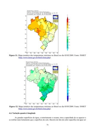 Figura 11: Mapa temático das temperaturas máximas no Brasil no dia 05/05/2009. Fonte: INMET
(http://www.inmet.gov.br/html/clima.php).

Figura 12: Mapa temático das temperaturas mínimas no Brasil no dia 05/05/2009. Fonte: INMET
(http://www.inmet.gov.br/html/clima.php).
4.4. Variação quanto à longitude
As grandes superfícies de água, e notoriamente o oceano, tem a capacidade de se aquecer e
se resfriar mais lentamente que a superfície do solo. Decorre do fato do calor específico da água ser
71

 