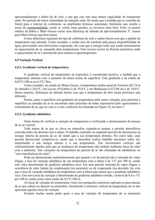 aproximadamente o dobro da do solo, e por que este tem uma menor capacidade de transportar
calor. No período de maior intensidade de radiação solar. De modo que a medida que se caminha do
litoral para o interior do continente, as amplitudes térmicas aumentam, fenômeno que recebe o
nome de continentalidade, sendo os verões mais quentes, os invernos mais frios. Entre os pontos
médios da Bahia e Mato Grosso existe uma diferença de latitude de aproximadamente 5°, menor
para Mato Grosso seja bem maior.
Certas diferenças regionais do tipo de cobertura do solo e outras fazem com que o padrão de
temperatura seja alterado. Como exemplo, o sertão seco do nordeste pela pouca disponibilidade de
água, provocando uma baixíssima evaporação, faz com que a energia solar seja usada intensamente
no aquecimento do ar, causando altas temperaturas. Fato inverso ocorre na floresta amazônica onde
o aquecimento do ar é amortecido pela intensa evapotranspiração.
4.5 Variação Vertical
4.5.1. Gradiente vertical de temperatura
O gradiente vertical de temperatura na troposfera é considerado positivo a medida que a
temperatura diminui com o aumento da altura acima da superfície. Este gradiente é da ordem de
0,65°C/100 m ou 6,5°C/ Km.
Como exemplo, no estado de Minas Gerais, a temperatura média anual de Aimorés (82,74 m
de altitude) é 24,6°C, em Lavras (918,84m) é de 19,4°C e em Barbacena (1127,00 m) é de 18,0°C.
Dessa maneira, diferenças de altitude fazem com que a temperatura de dois locais próximos seja
diferente.
Porém, junto a superfície este gradiente de temperatura sofre maior variação, pois próximo a
superfície as camadas de ar se encontram mais próximas da fonte responsável pelo aquecimento e
resfriamento do ar, que no caso é o solo, conforme foi ilustrado na Figura 18, no item 3.
4.5.2. Gradiente adiabático
Outra forma de verificar a variação de temperatura é verificando o deslocamento de massas
de ar na vertical.
Toda massa de ar que se eleva na atmosfera expande-se porque a pressão atmosférica
exercida sobre ela diminui com a altura. O trabalho realizado na expansão provém do decréscimo na
energia interna da parcela de ar, de modo que a sua temperatura diminui. Por outro lado, uma
parcela decrescente comprime-se, sendo que a atmosfera realiza trabalho mecânico sobre ela,
aumentando a sua energia interna e a sua temperatura. Tais movimentos verticais são
suficientemente rápidos para que as mudanças de temperatura não tenham nenhuma troca de calor
com o ambiente. Tais variações de temperatura da parcela de ar são chamadas de adiabáticas ou
“sem transferência de calor”.
Pode ser demonstrado matematicamente que quando o ar da parcela não é saturado de vapor
d'água, a taxa de variação adiabática de sua temperatura com a altura é de 1°C por 100 m, sendo
este valor denominado de gradiente adiabático seco. Em uma parcela saturada de vapor d'água, a
ocorrência de calor latente de condensação (na ascensão) ou de evaporação (na descida), faz com
que a taxa de variação adiabática da temperatura com a altura seja menor que o gradiente adiabático
seco. Esta nova taxa de variação é denominado de gradiente adiabático úmido, variável de 0,4 a 1°C
por 100 m, tendo como valor médio de 0,5°C/100 m.
As taxas de variação de temperatura vistos nos parágrafos anteriores aplicam-se para massas
de ar que sobem ou descem na atmosfera. Geralmente a estrutura vertical da temperatura do ar não
apresenta aquelas taxas de variação.
Existem muitas razões pelas quais a taxa de variação de temperatura do ar raramente
72

 