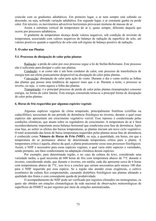 coincide com os gradientes adiabáticos. Em primeiro lugar, o ar nem sempre está subindo ou
descendo, ou seja, sofrendo variação adiabática. Em segundo lugar, o ar constante ganha ou perde
calor. Em terceiro, os movimentos advectivos horizontais provocam misturas de massas de ar.
Assim a estrutura vertical da temperatura do ar é, quase sempre, diferente daquela que
ocorre por processos adiabáticos.
O gradiente de temperatura alcança desde valores negativos, sob condição de inversão de
temperatura, associando com valores negativos do balanço de radiação da superfície do solo, até
valores positivos quando a superfície do solo está sob regime de balanço positivo de radiação.
5. O calor nas Plantas
5.1. Processos de dissipação de calor pelas plantas
Radiação: a perda de calor por esse processo segue a lei de Stefan-Boltzmann. Este processo
não é suficiente para dissipar o calor nas plantas.
Condução: o ar como não é um bom condutor de calor, este processo de transferência de
energia tem um efeito praticamente desprezível na dissipação de calor pelas plantas.
Convecção: dissipação de calor pela ação do vento. Durante o dia o vento resfria as folhas
das plantas que possui uma tendência de aquecer mais que o ar. Durante a noite, o processo se
inverte, ou seja, o vento aquece a folha das plantas.
Transpiração: é o principal processo de perda de calor pelas plantas (transpiração) consome
energia, na forma de calor latente. Esta energia consumida torna-se a principal forma de dissipação
de calor pelas plantas.
6. Horas de frio requeridas por algumas espécies vegetais
Algumas espécies vegetais de clima temperado, principalmente frutíferas (criófilas ou
caducifólias), necessitam de um período de dormência fisiológica no inverno, durante o qual essas
espécies não apresentam um crescimento vegetativo visível. Esse repouso é condicionado pelas
condições climáticas, que atuam sobre os reguladores de crescimento. A temperatura do ar é fator
reconhecidamente importante nesse balanço hormonal que condiciona essa fase de dormência. Após
essa fase, ao sofrer os efeitos das baixas temperaturas, as plantas iniciam um novo ciclo vegetativo.
O total acumulado das horas de baixa temperatura requeridos pelas plantas nessa fase de dormência
é conhecido como Número de Horas de Frio (NHF), ou seja, a quantidade, em horas, em que a
temperatura do ar permanece abaixo de determinada temperatura crítica para a planta. A
temperatura crítica é aquela, abaixo da qual, a planta praticamente cessa seus processos fisiológicos.
Assim, o NHF é necessário para essas espécies vegetais, o qual varia entre especies e variedades,
sendo portanto, um fator condicionante na adaptação climática dessas espécies.
Por exemplo, para determinada região, e no caso da cultura do kiwi, considerado uma
variedade tardia, a qual necessita de 600 horas de frio com temperatura abaixo de 7°C durante o
inverno, considerando ainda, que durante o inverno, em média, cada dia apresenta cerca de 6 horas
com temperaturas abaixo de 7°C, isso leva a concluir que seriam necessários pelo menos 100 dias
para o NHF requerido por essa espécie. Se a região não atender essas exigências, o cultivo
econômico da cultura fica comprometido, causando distúrbios fisiológicos nas plantas afetando a
qualidade dos frutos e com conseqüente queda de produtividade.
O acompanhamento do NHF pode ser verificado por registros efetuados em termogramas, os
quais são obtidos em estações climatológicas da rede nacional de observações meteorológicas de
superfícies do INMET ou por registros por meio de estações automatizadas.

73

 