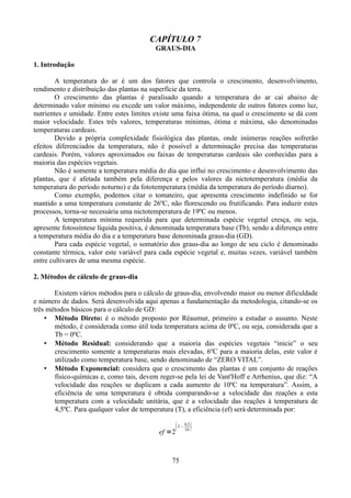 CAPÍTULO 7
GRAUS-DIA
1. Introdução
A temperatura do ar é um dos fatores que controla o crescimento, desenvolvimento,
rendimento e distribuição das plantas na superfície da terra.
O crescimento das plantas é paralisado quando a temperatura do ar cai abaixo de
determinado valor mínimo ou excede um valor máximo, independente de outros fatores como luz,
nutrientes e umidade. Entre estes limites existe uma faixa ótima, na qual o crescimento se dá com
maior velocidade. Estes três valores, temperaturas mínimas, ótima e máxima, são denominadas
temperaturas cardeais.
Devido a própria complexidade fisiológica das plantas, onde inúmeras reações sofrerão
efeitos diferenciados da temperatura, não é possível a determinação precisa das temperaturas
cardeais. Porém, valores aproximados ou faixas de temperaturas cardeais são conhecidas para a
maioria das espécies vegetais.
Não é somente a temperatura média do dia que influi no crescimento e desenvolvimento das
plantas, que é afetada também pela diferença e pelos valores da nictotemperatura (média da
temperatura do período noturno) e da fototemperatura (média da temperatura do período diurno).
Como exemplo, podemos citar o tomateiro, que apresenta crescimento indefinido se for
mantido a uma temperatura constante de 26ºC, não florescendo ou frutificando. Para induzir estes
processos, torna-se necessária uma nictotemperatura de 19ºC ou menos.
A temperatura mínima requerida para que determinada espécie vegetal cresça, ou seja,
apresente fotossíntese líquida positiva, é denominada temperatura base (Tb), sendo a diferença entre
a temperatura média do dia e a temperatura base denominada graus-dia (GD).
Para cada espécie vegetal, o somatório dos graus-dia ao longo de seu ciclo é denominado
constante térmica, valor este variável para cada espécie vegetal e, muitas vezes, variável também
entre cultivares de uma mesma espécie.
2. Métodos de cálculo de graus-dia
Existem vários métodos para o cálculo de graus-dia, envolvendo maior ou menor dificuldade
e número de dados. Será desenvolvida aqui apenas a fundamentação da metodologia, citando-se os
três métodos básicos para o cálculo de GD:
• Método Direto: é o método proposto por Réaumur, primeiro a estudar o assunto. Neste
método, é considerada como útil toda temperatura acima de 0ºC, ou seja, considerada que a
Tb = 0ºC.
• Método Residual: considerando que a maioria das espécies vegetais “inicie” o seu
crescimento somente a temperaturas mais elevadas, 6ºC para a maioria delas, este valor é
utilizado como temperatura base, sendo denominado de “ZERO VITAL”.
• Método Exponencial: considera que o crescimento das plantas é um conjunto de reações
físico-químicas e, como tais, devem reger-se pela lei de Vant'Hoff e Arrhenius, que diz: “A
velocidade das reações se duplicam a cada aumento de 10ºC na temperatura”. Assim, a
eficiência de uma temperatura é obtida comparando-se a velocidade das reações a esta
temperatura com a velocidade unitária, que é a velocidade das reações à temperatura de
4,5ºC. Para qualquer valor de temperatura (T), a eficiência (ef) será determinada por:


ef =2

T−

75

4,5
10



 